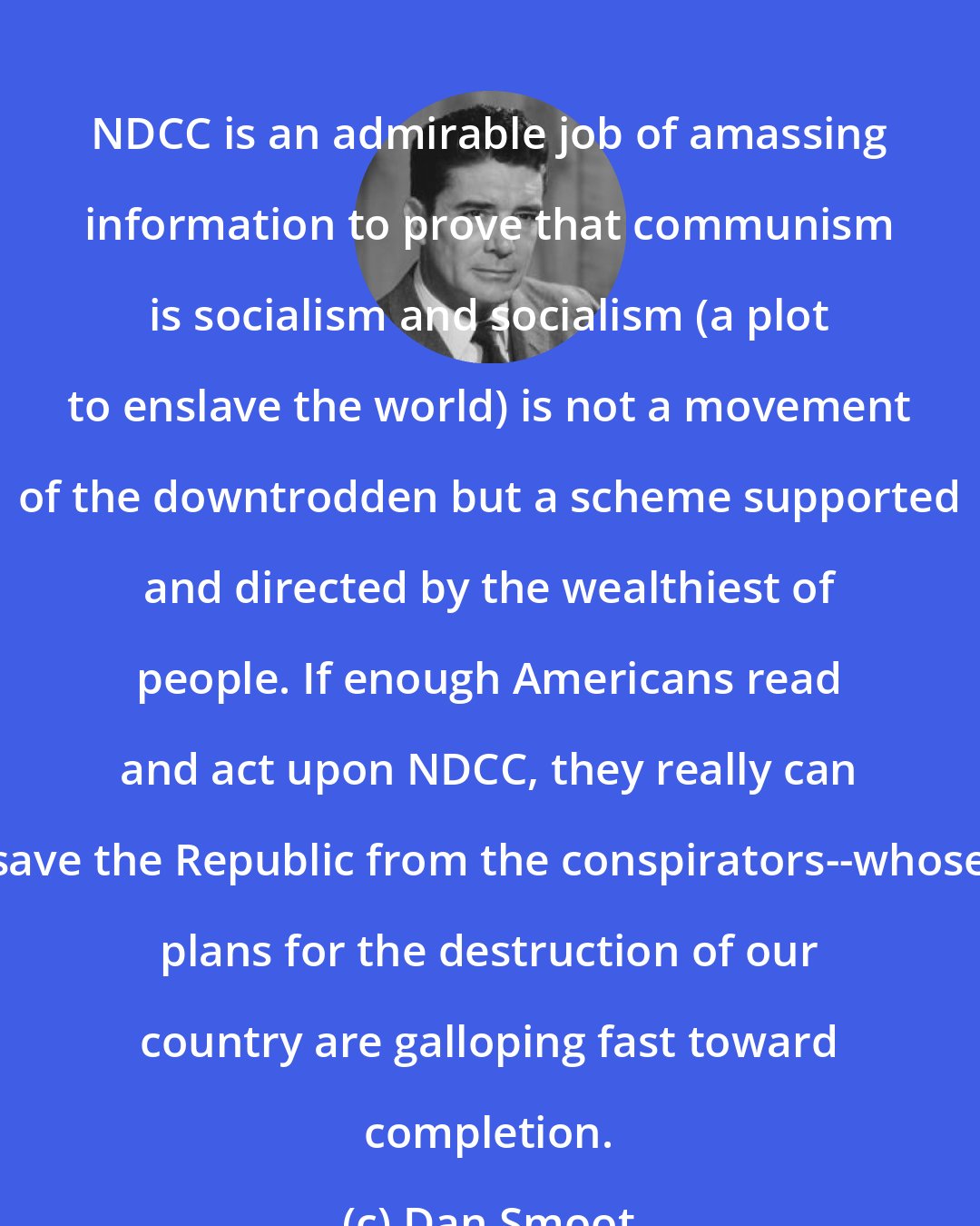 Dan Smoot: NDCC is an admirable job of amassing information to prove that communism is socialism and socialism (a plot to enslave the world) is not a movement of the downtrodden but a scheme supported and directed by the wealthiest of people. If enough Americans read and act upon NDCC, they really can save the Republic from the conspirators--whose plans for the destruction of our country are galloping fast toward completion.