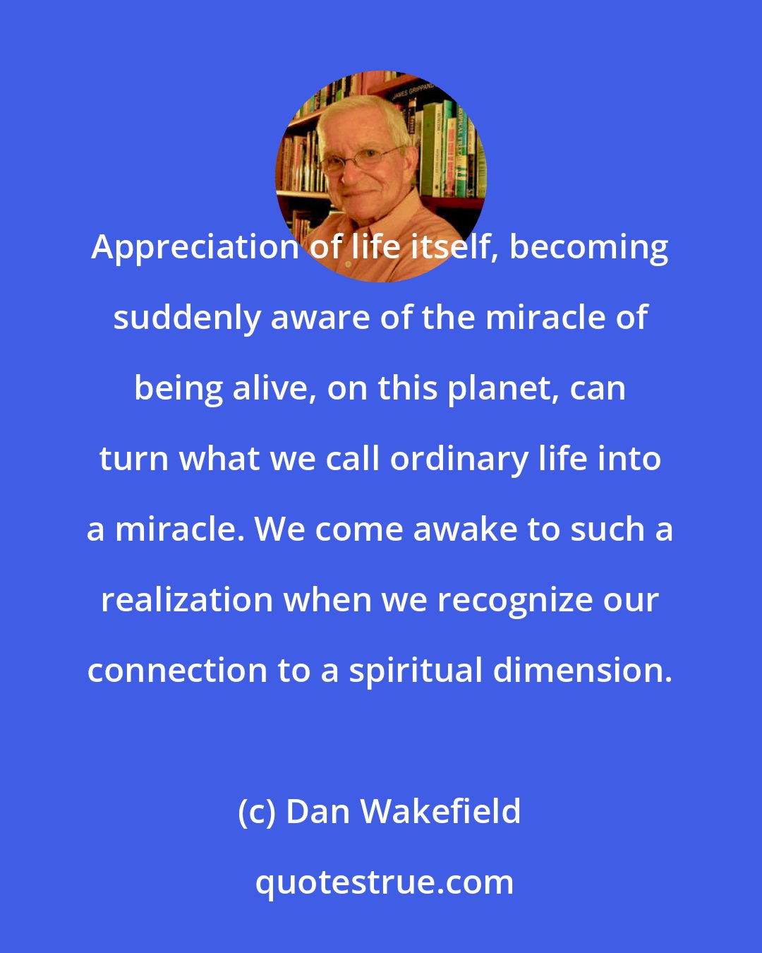 Dan Wakefield: Appreciation of life itself, becoming suddenly aware of the miracle of being alive, on this planet, can turn what we call ordinary life into a miracle. We come awake to such a realization when we recognize our connection to a spiritual dimension.