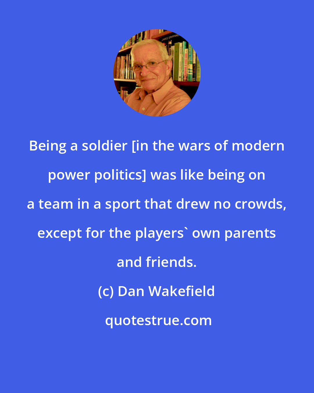 Dan Wakefield: Being a soldier [in the wars of modern power politics] was like being on a team in a sport that drew no crowds, except for the players' own parents and friends.