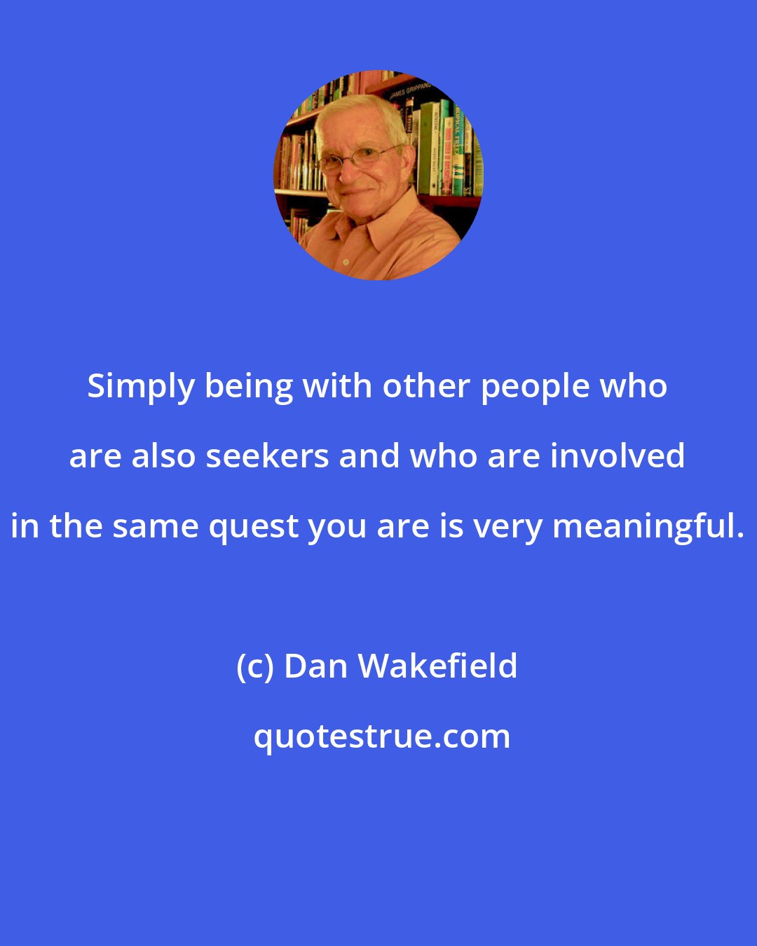 Dan Wakefield: Simply being with other people who are also seekers and who are involved in the same quest you are is very meaningful.