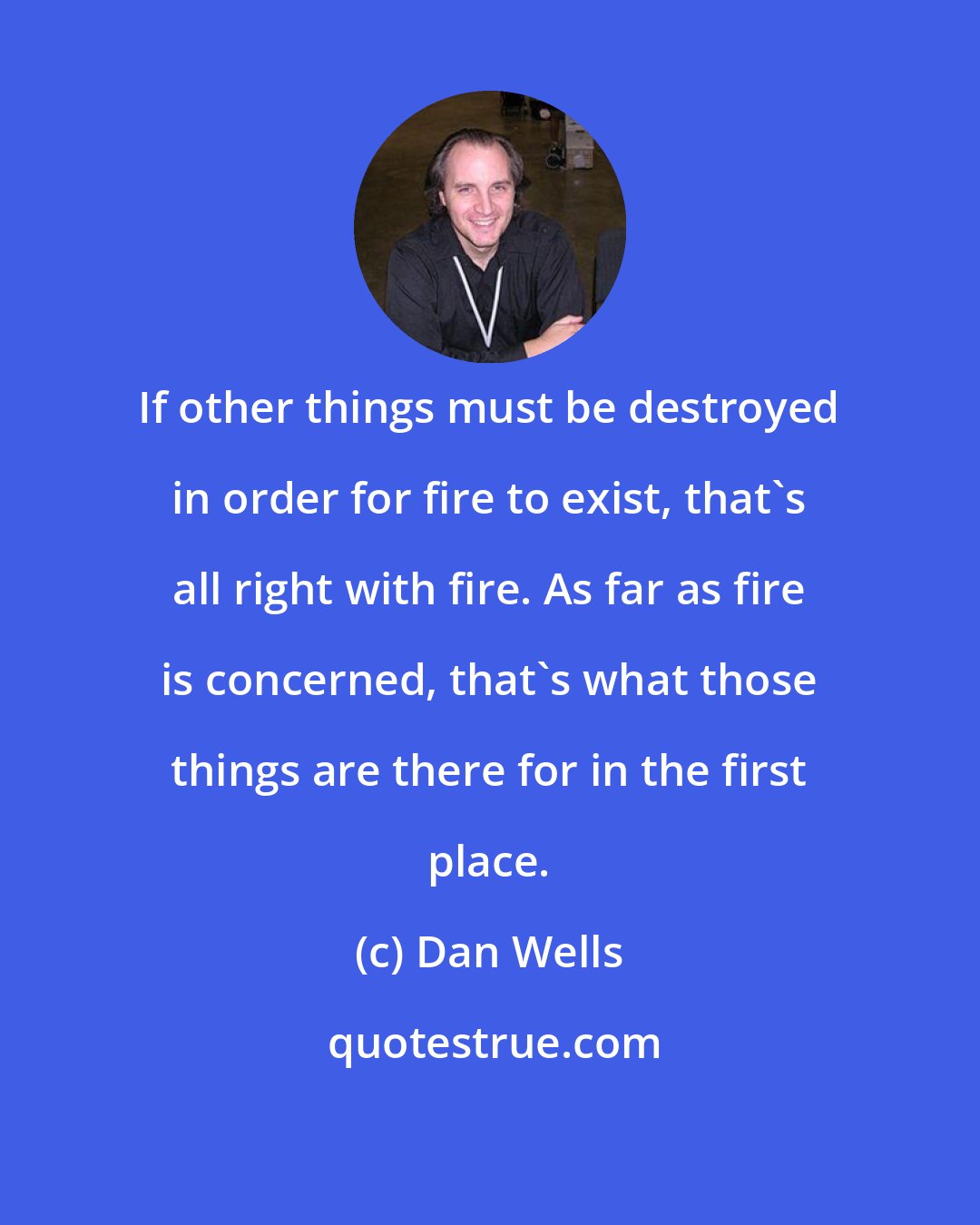 Dan Wells: If other things must be destroyed in order for fire to exist, that's all right with fire. As far as fire is concerned, that's what those things are there for in the first place.