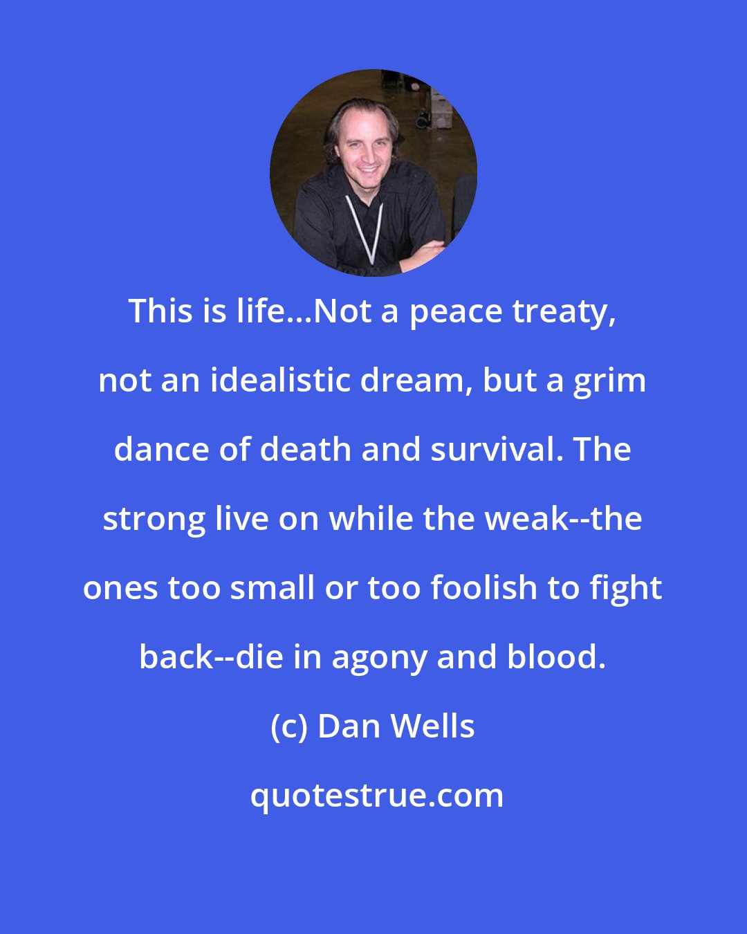 Dan Wells: This is life...Not a peace treaty, not an idealistic dream, but a grim dance of death and survival. The strong live on while the weak--the ones too small or too foolish to fight back--die in agony and blood.