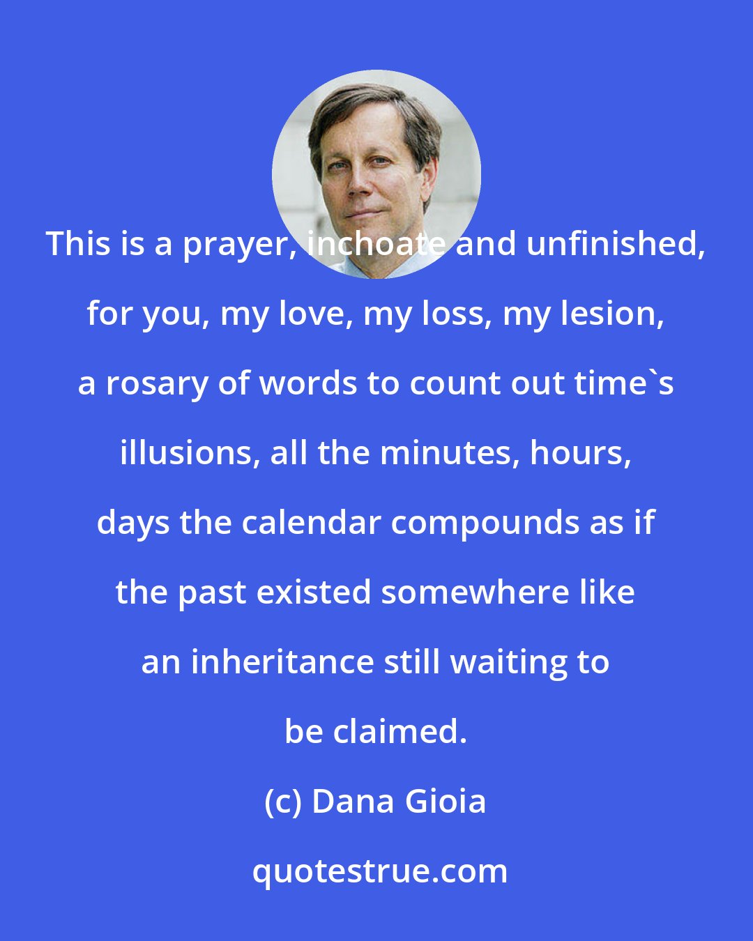 Dana Gioia: This is a prayer, inchoate and unfinished, for you, my love, my loss, my lesion, a rosary of words to count out time's illusions, all the minutes, hours, days the calendar compounds as if the past existed somewhere like an inheritance still waiting to be claimed.
