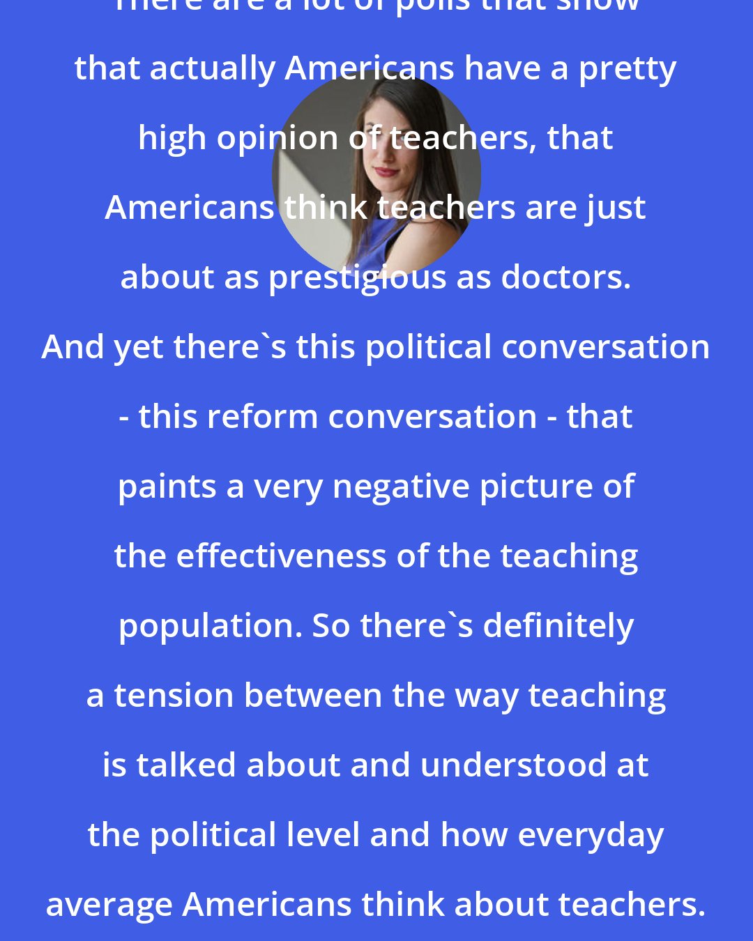 Dana Goldstein: There are a lot of polls that show that actually Americans have a pretty high opinion of teachers, that Americans think teachers are just about as prestigious as doctors. And yet there's this political conversation - this reform conversation - that paints a very negative picture of the effectiveness of the teaching population. So there's definitely a tension between the way teaching is talked about and understood at the political level and how everyday average Americans think about teachers.
