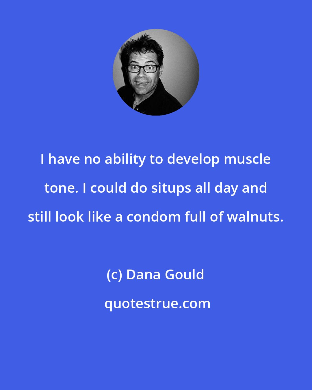 Dana Gould: I have no ability to develop muscle tone. I could do situps all day and still look like a condom full of walnuts.