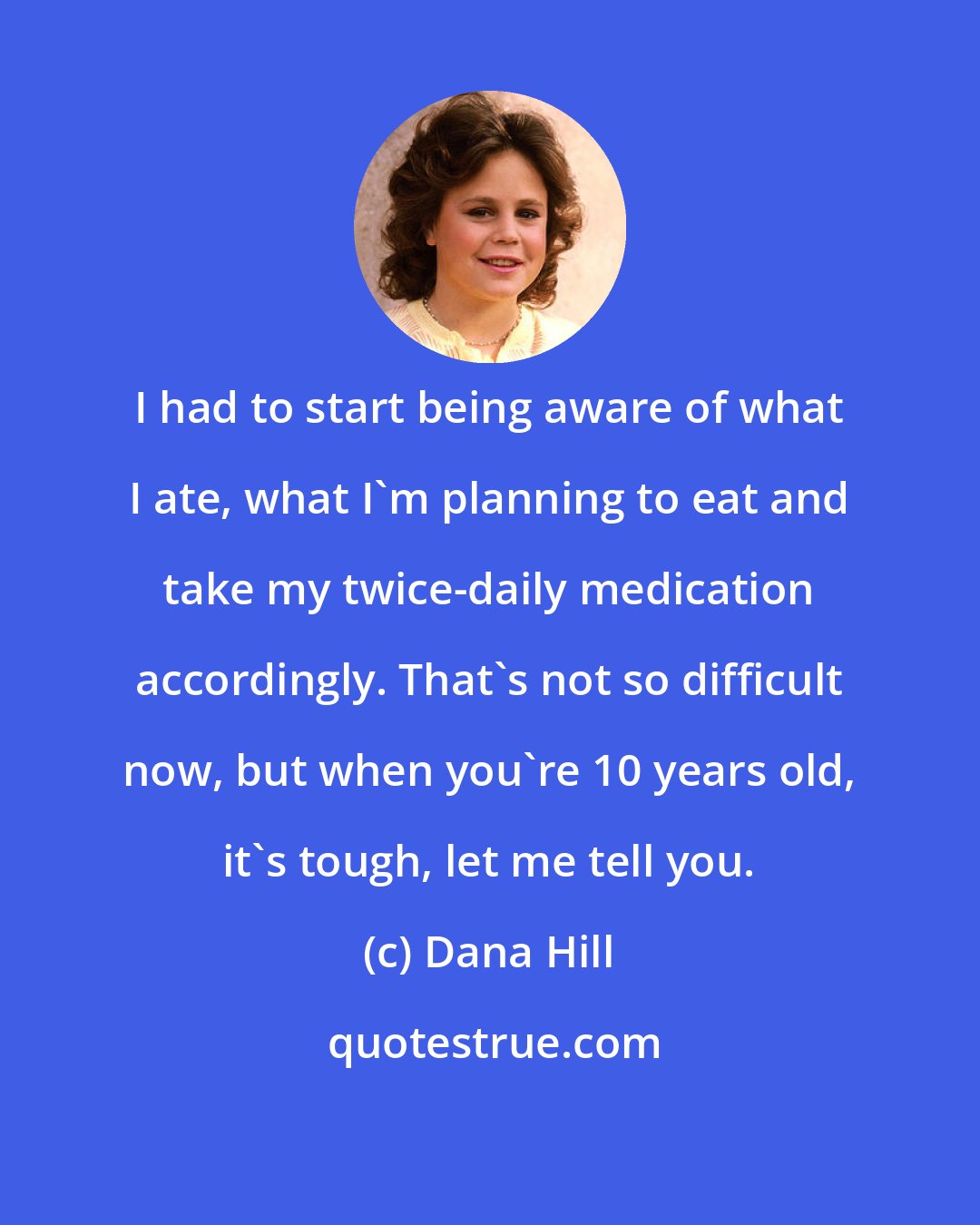 Dana Hill: I had to start being aware of what I ate, what I'm planning to eat and take my twice-daily medication accordingly. That's not so difficult now, but when you're 10 years old, it's tough, let me tell you.