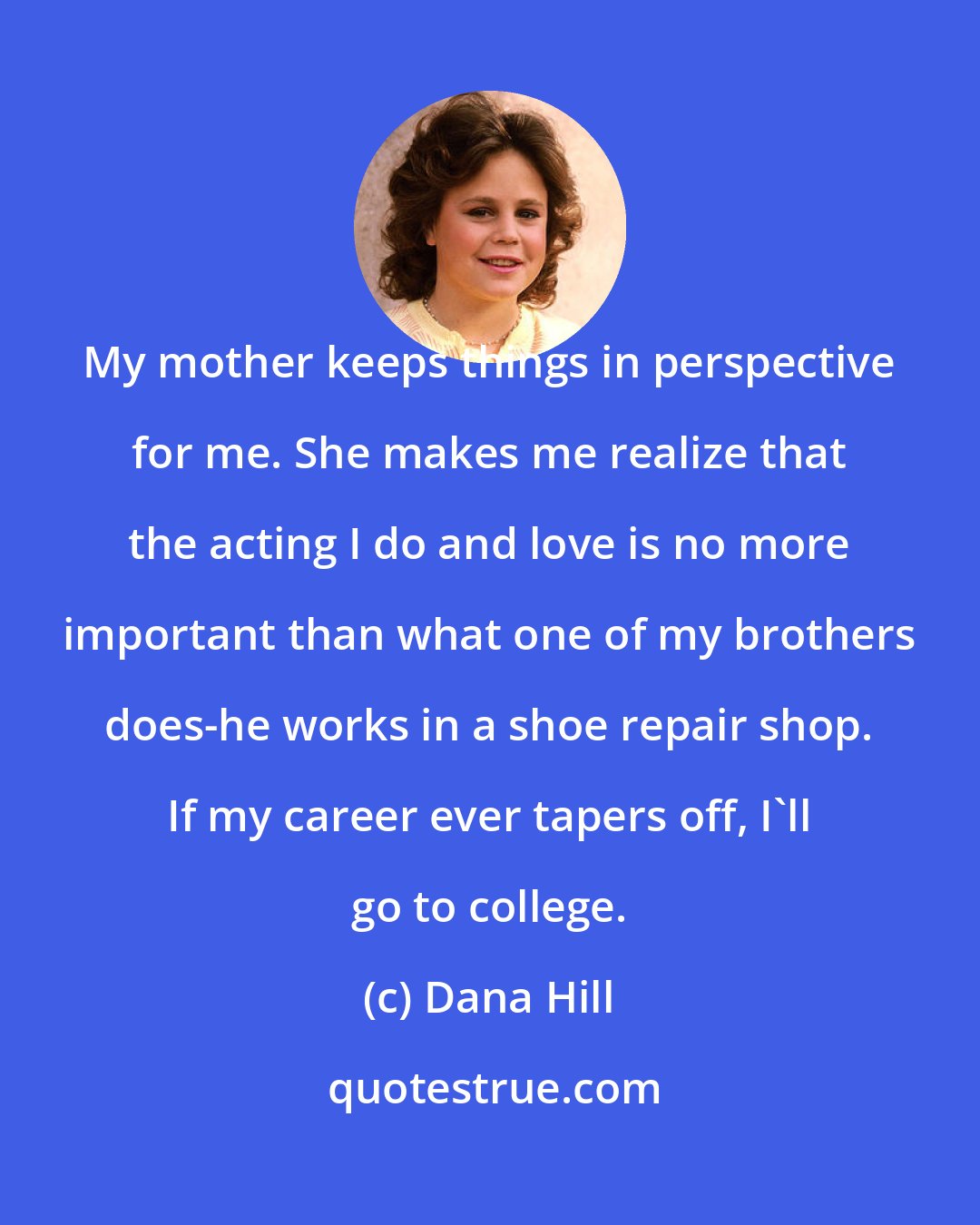 Dana Hill: My mother keeps things in perspective for me. She makes me realize that the acting I do and love is no more important than what one of my brothers does-he works in a shoe repair shop. If my career ever tapers off, I'll go to college.