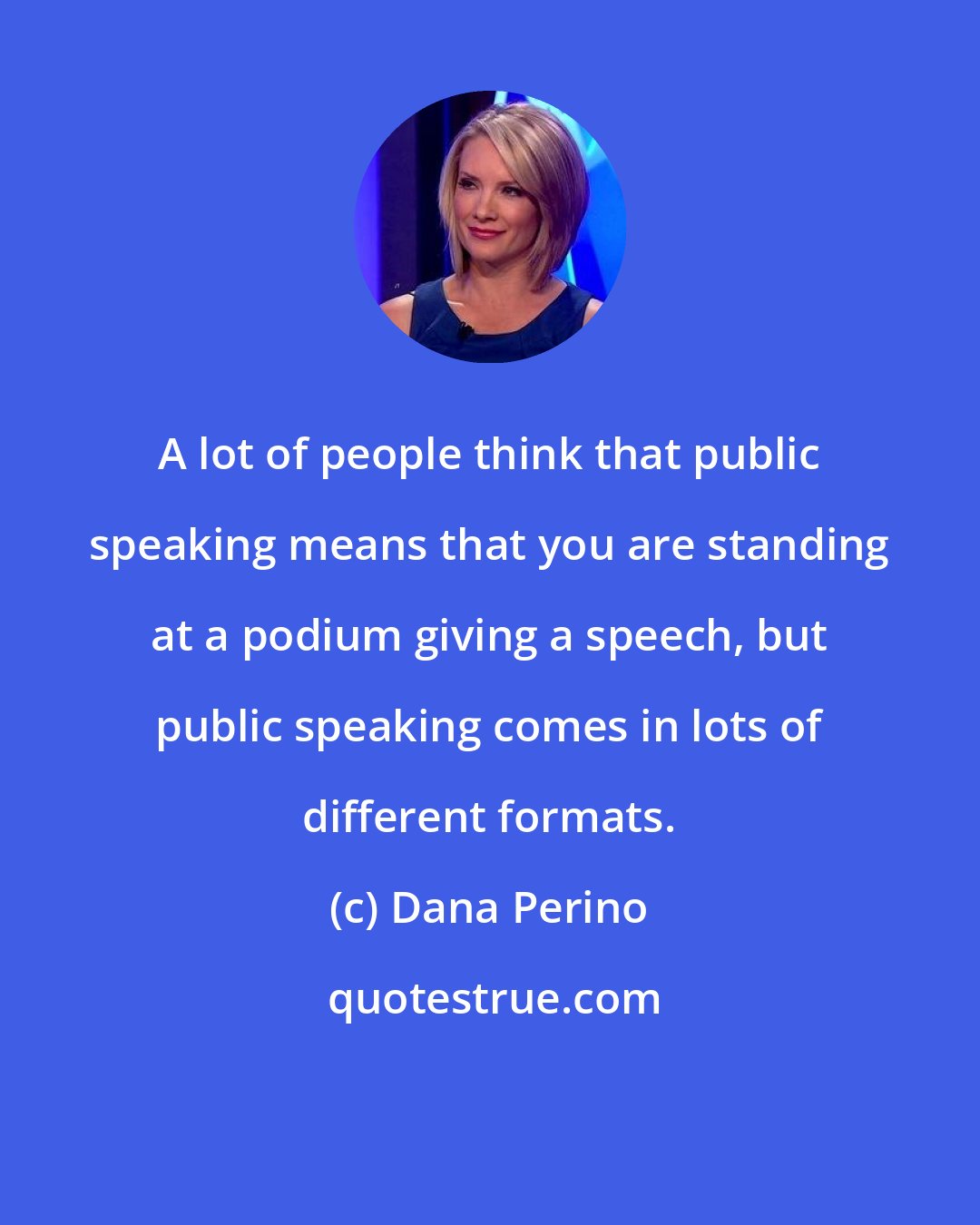 Dana Perino: A lot of people think that public speaking means that you are standing at a podium giving a speech, but public speaking comes in lots of different formats.