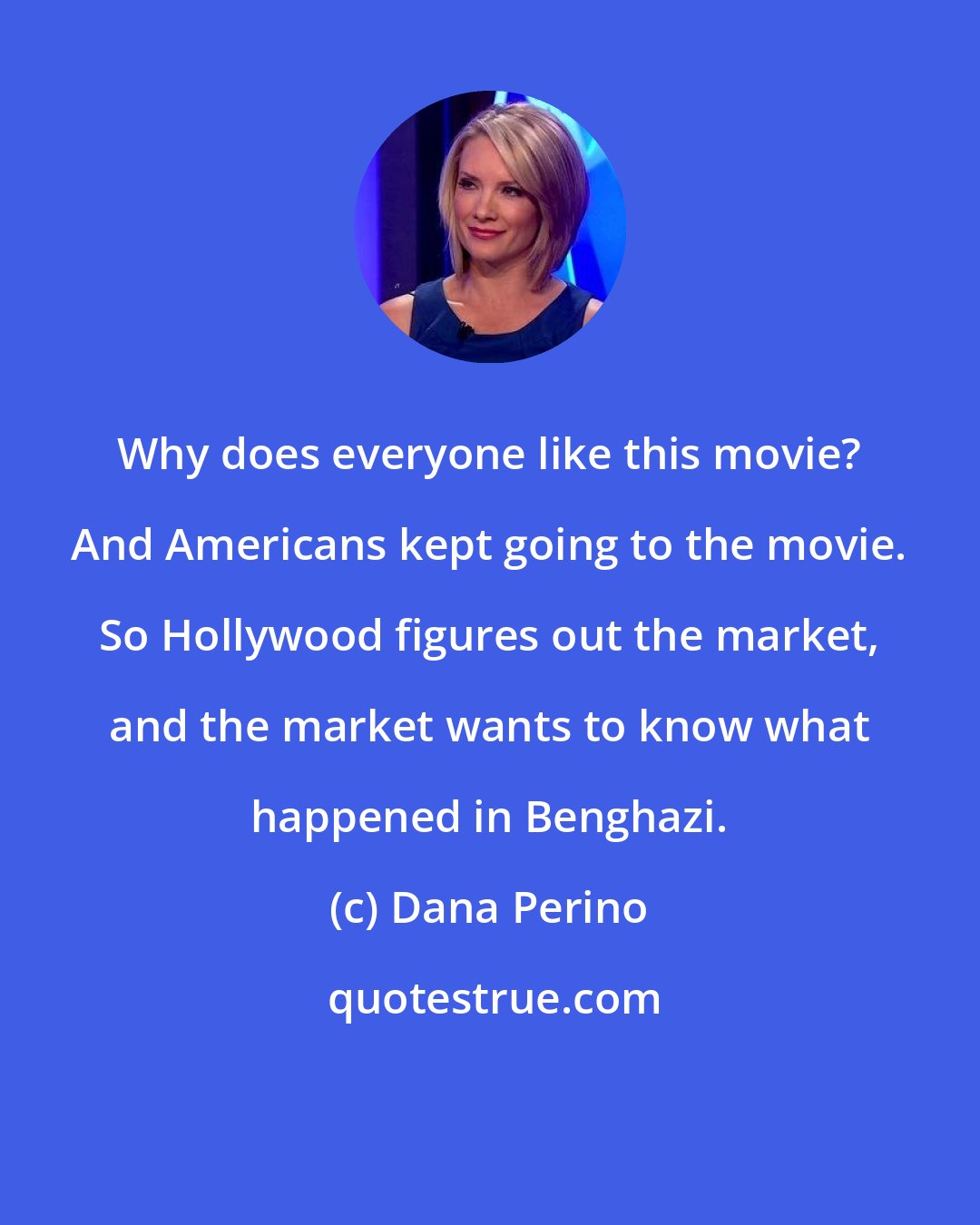 Dana Perino: Why does everyone like this movie? And Americans kept going to the movie. So Hollywood figures out the market, and the market wants to know what happened in Benghazi.