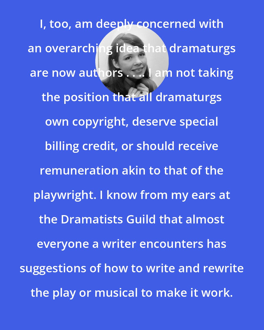 Dana Rosemary Scallon: I, too, am deeply concerned with an overarching idea that dramaturgs are now authors . . .. I am not taking the position that all dramaturgs own copyright, deserve special billing credit, or should receive remuneration akin to that of the playwright. I know from my ears at the Dramatists Guild that almost everyone a writer encounters has suggestions of how to write and rewrite the play or musical to make it work.