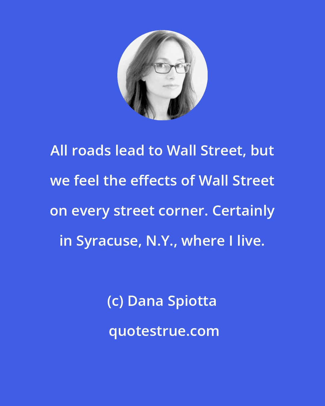 Dana Spiotta: All roads lead to Wall Street, but we feel the effects of Wall Street on every street corner. Certainly in Syracuse, N.Y., where I live.