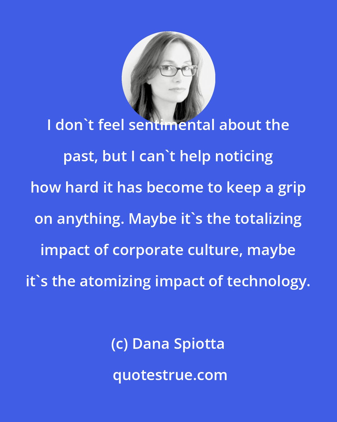 Dana Spiotta: I don't feel sentimental about the past, but I can't help noticing how hard it has become to keep a grip on anything. Maybe it's the totalizing impact of corporate culture, maybe it's the atomizing impact of technology.