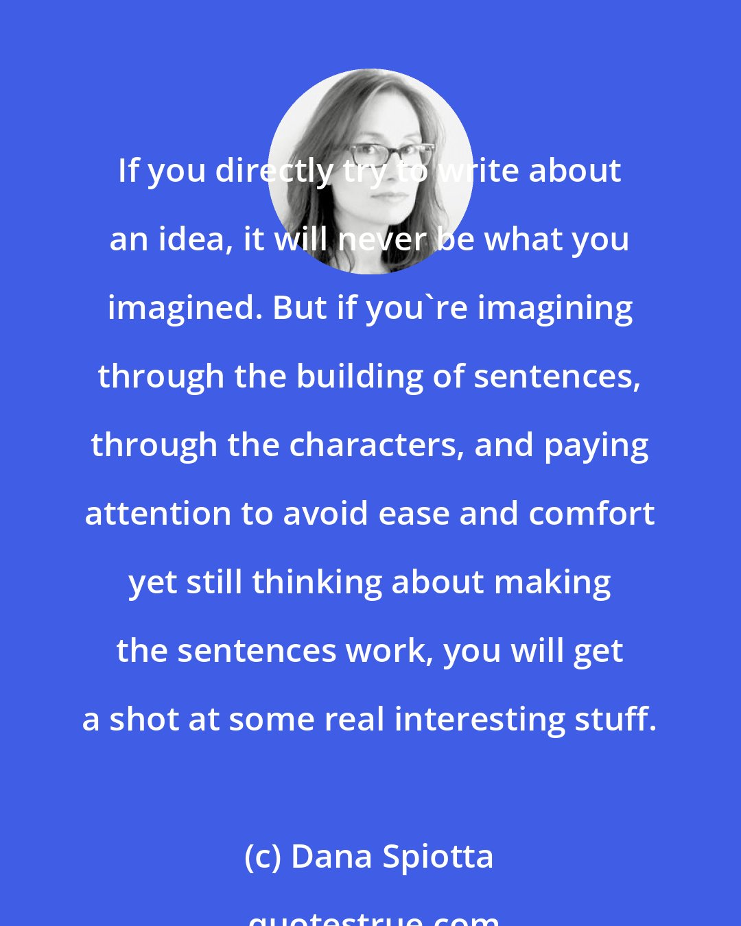 Dana Spiotta: If you directly try to write about an idea, it will never be what you imagined. But if you're imagining through the building of sentences, through the characters, and paying attention to avoid ease and comfort yet still thinking about making the sentences work, you will get a shot at some real interesting stuff.
