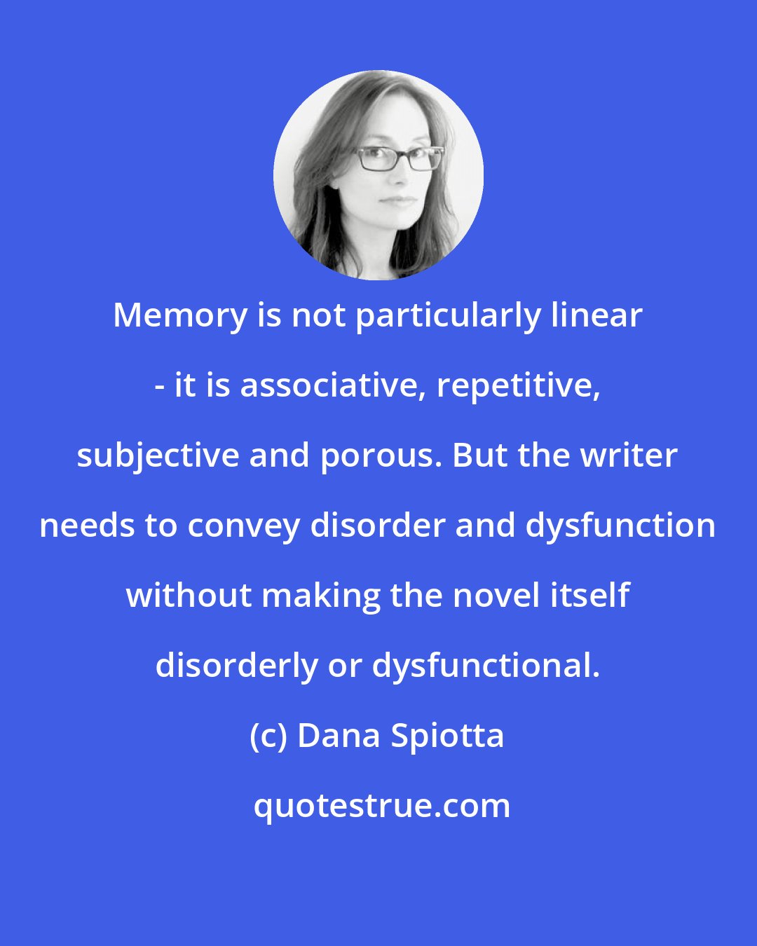 Dana Spiotta: Memory is not particularly linear - it is associative, repetitive, subjective and porous. But the writer needs to convey disorder and dysfunction without making the novel itself disorderly or dysfunctional.