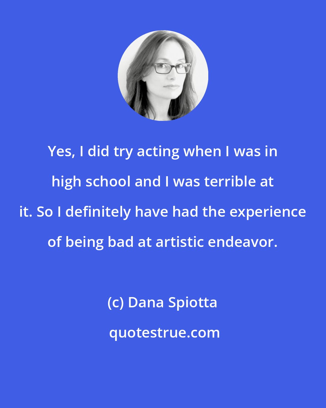 Dana Spiotta: Yes, I did try acting when I was in high school and I was terrible at it. So I definitely have had the experience of being bad at artistic endeavor.