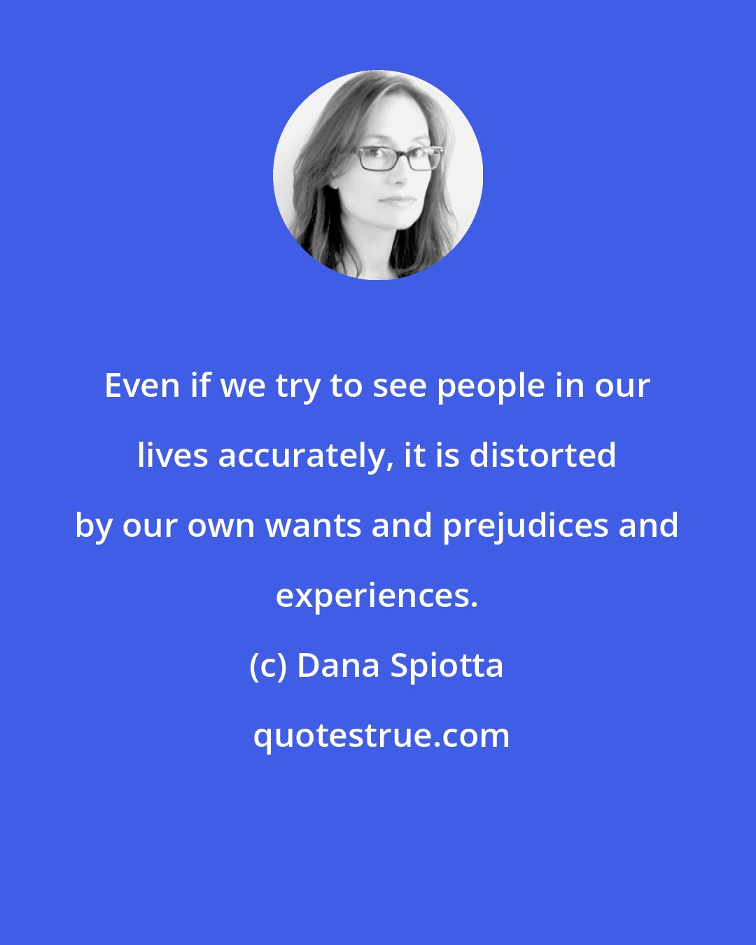 Dana Spiotta: Even if we try to see people in our lives accurately, it is distorted by our own wants and prejudices and experiences.