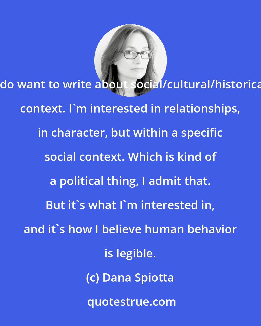 Dana Spiotta: I do want to write about social/cultural/historical context. I'm interested in relationships, in character, but within a specific social context. Which is kind of a political thing, I admit that. But it's what I'm interested in, and it's how I believe human behavior is legible.