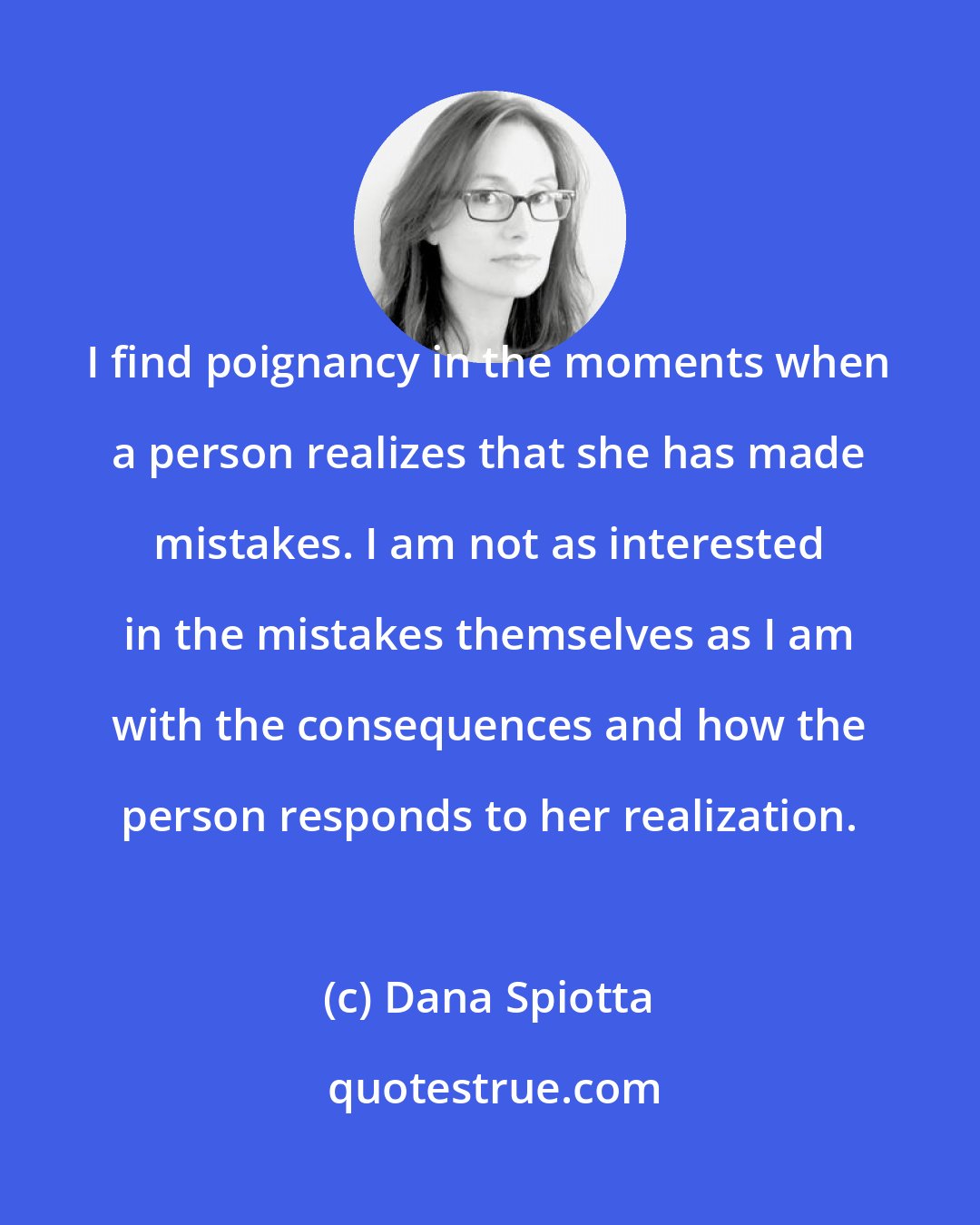 Dana Spiotta: I find poignancy in the moments when a person realizes that she has made mistakes. I am not as interested in the mistakes themselves as I am with the consequences and how the person responds to her realization.
