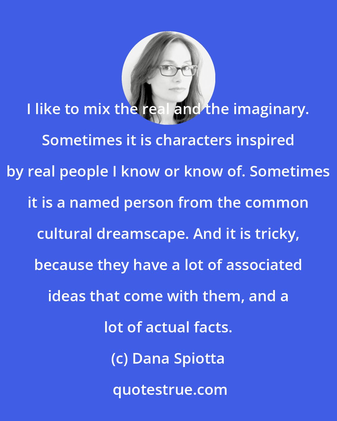 Dana Spiotta: I like to mix the real and the imaginary. Sometimes it is characters inspired by real people I know or know of. Sometimes it is a named person from the common cultural dreamscape. And it is tricky, because they have a lot of associated ideas that come with them, and a lot of actual facts.