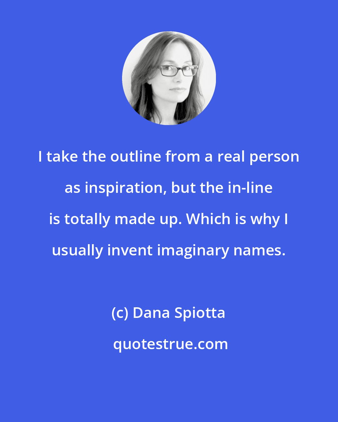 Dana Spiotta: I take the outline from a real person as inspiration, but the in-line is totally made up. Which is why I usually invent imaginary names.