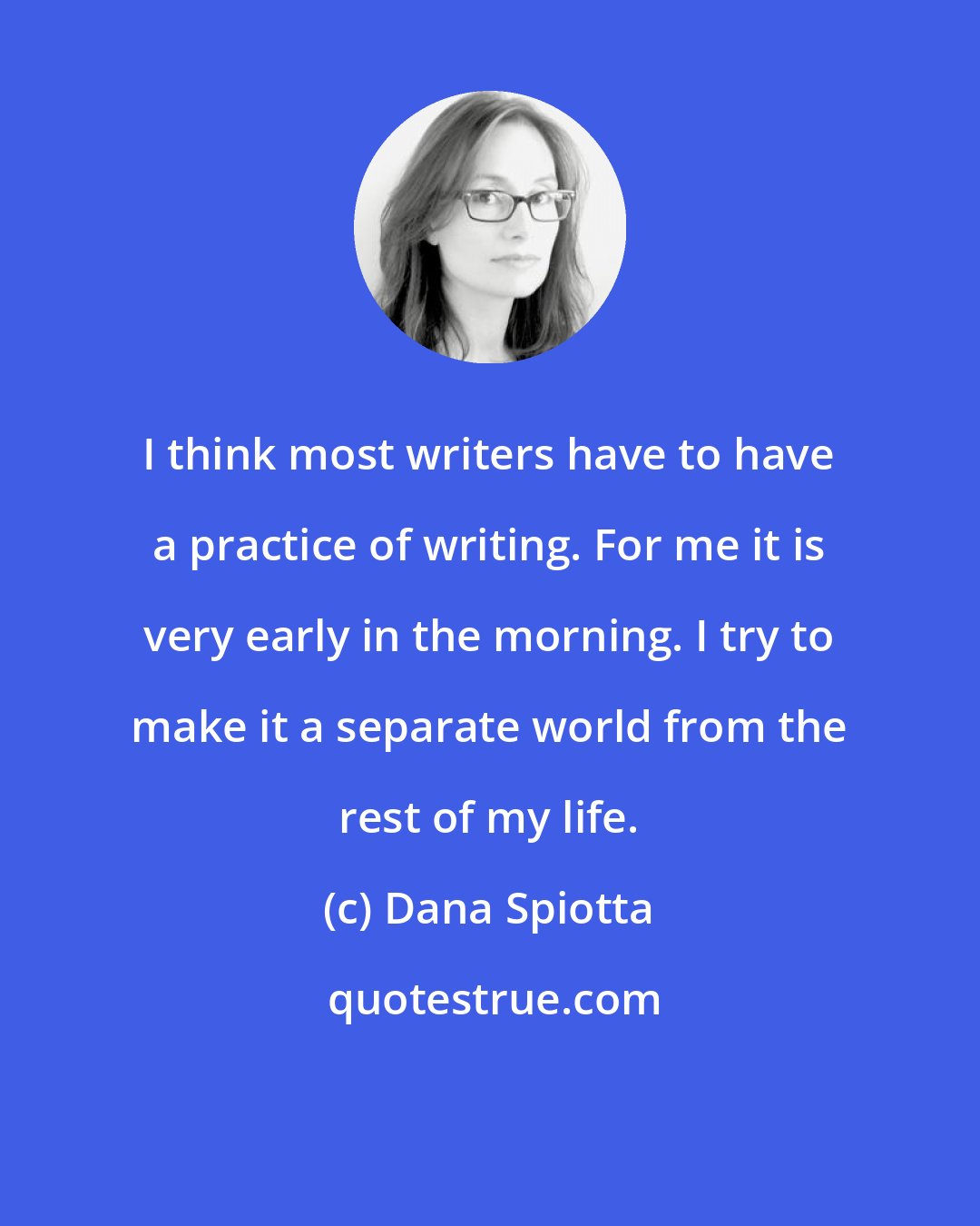 Dana Spiotta: I think most writers have to have a practice of writing. For me it is very early in the morning. I try to make it a separate world from the rest of my life.