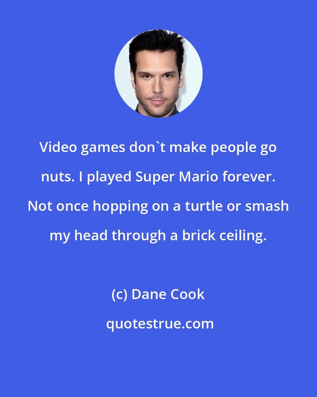Dane Cook: Video games don't make people go nuts. I played Super Mario forever. Not once hopping on a turtle or smash my head through a brick ceiling.