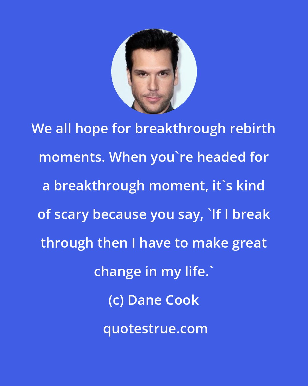 Dane Cook: We all hope for breakthrough rebirth moments. When you're headed for a breakthrough moment, it's kind of scary because you say, 'If I break through then I have to make great change in my life.'