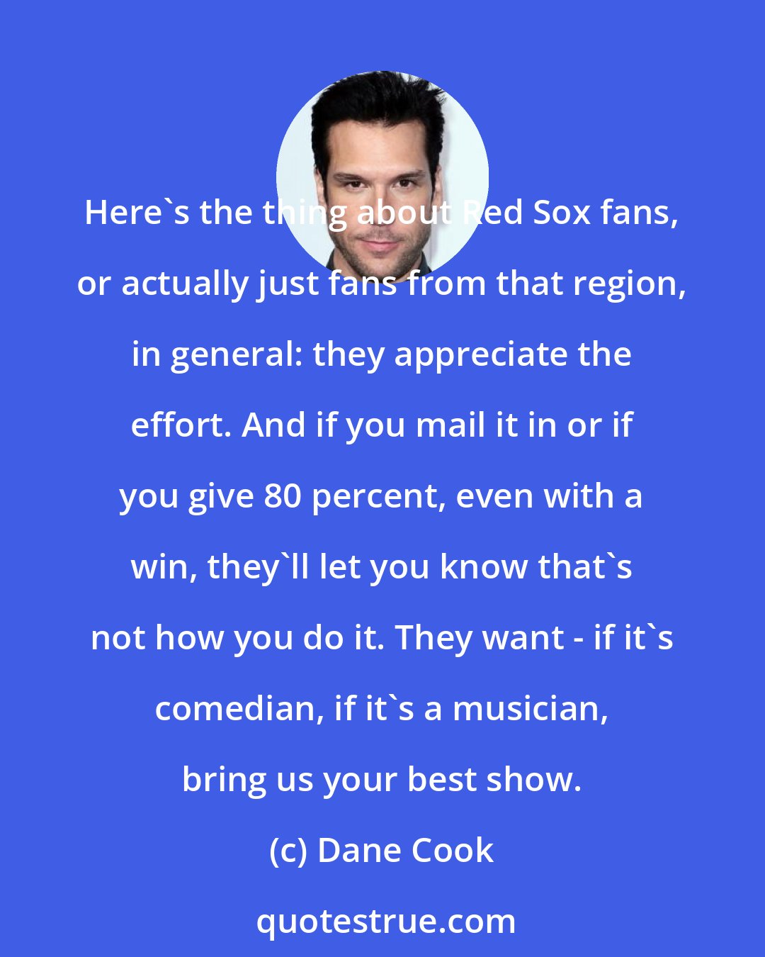 Dane Cook: Here's the thing about Red Sox fans, or actually just fans from that region, in general: they appreciate the effort. And if you mail it in or if you give 80 percent, even with a win, they'll let you know that's not how you do it. They want - if it's comedian, if it's a musician, bring us your best show.