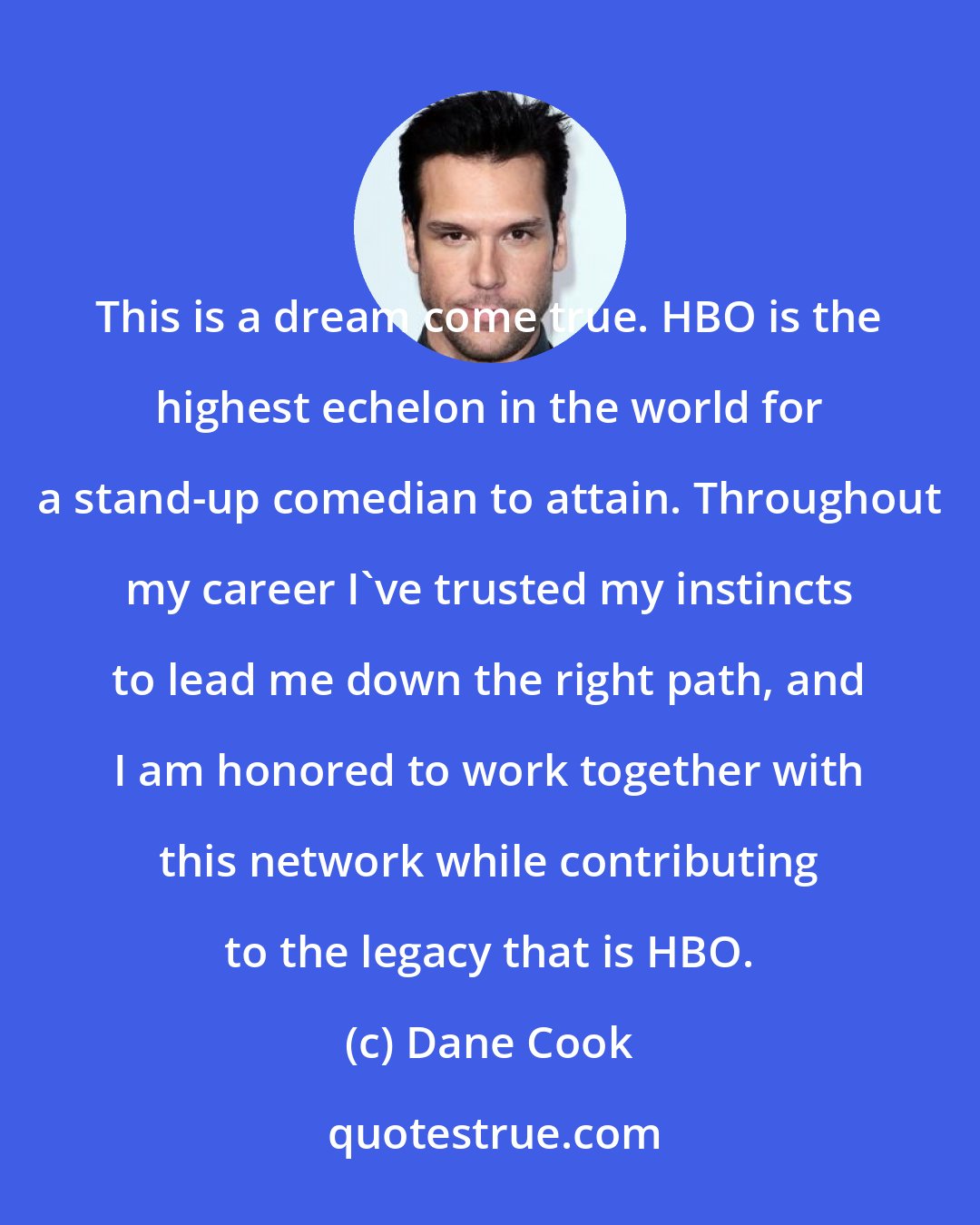 Dane Cook: This is a dream come true. HBO is the highest echelon in the world for a stand-up comedian to attain. Throughout my career I've trusted my instincts to lead me down the right path, and I am honored to work together with this network while contributing to the legacy that is HBO.
