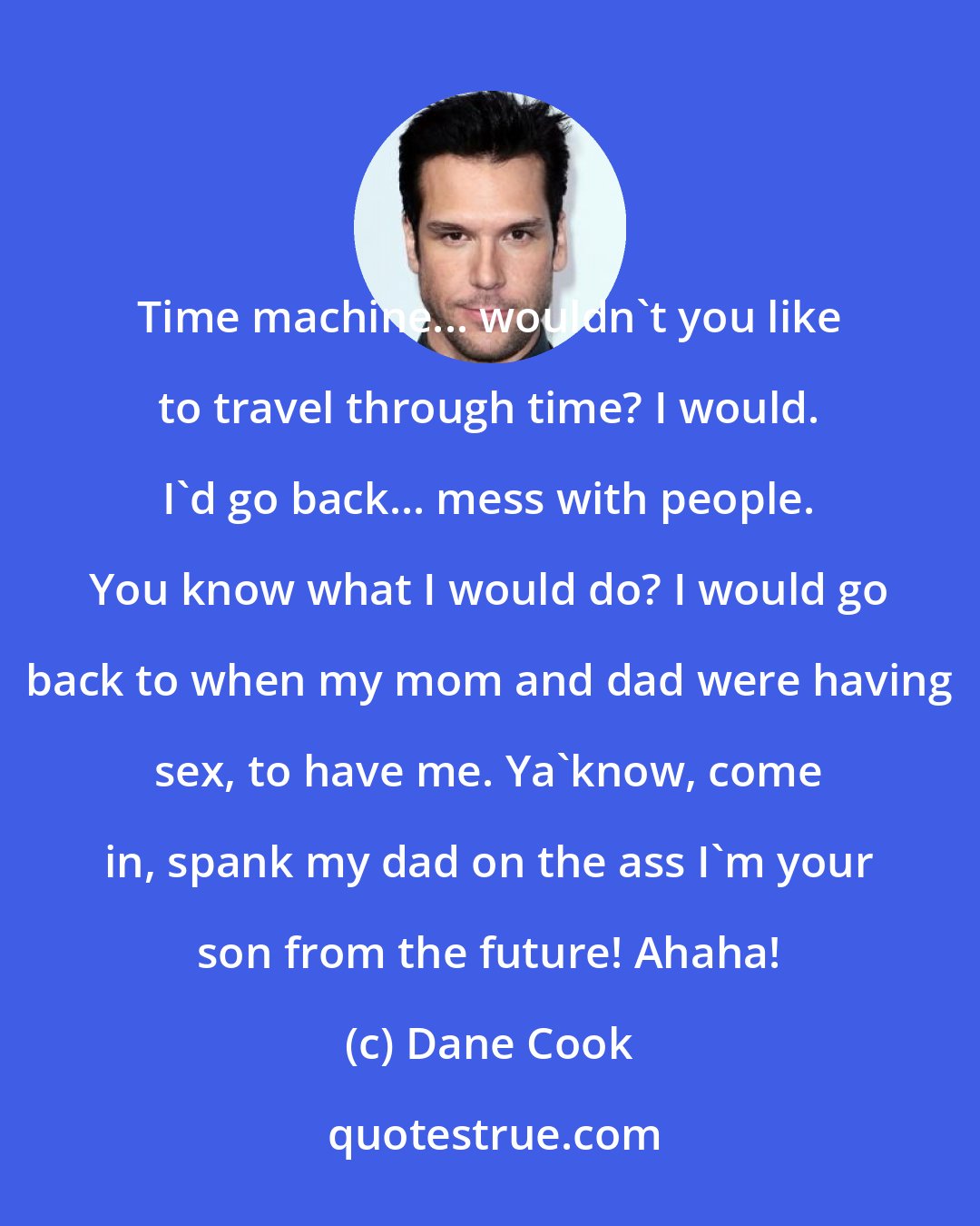 Dane Cook: Time machine... wouldn't you like to travel through time? I would. I'd go back... mess with people. You know what I would do? I would go back to when my mom and dad were having sex, to have me. Ya'know, come in, spank my dad on the ass I'm your son from the future! Ahaha!