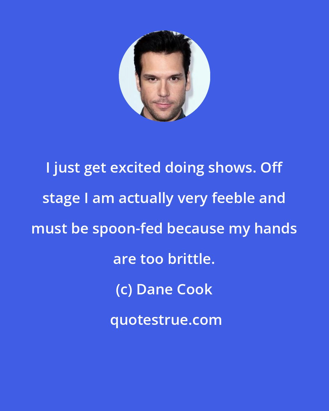 Dane Cook: I just get excited doing shows. Off stage I am actually very feeble and must be spoon-fed because my hands are too brittle.