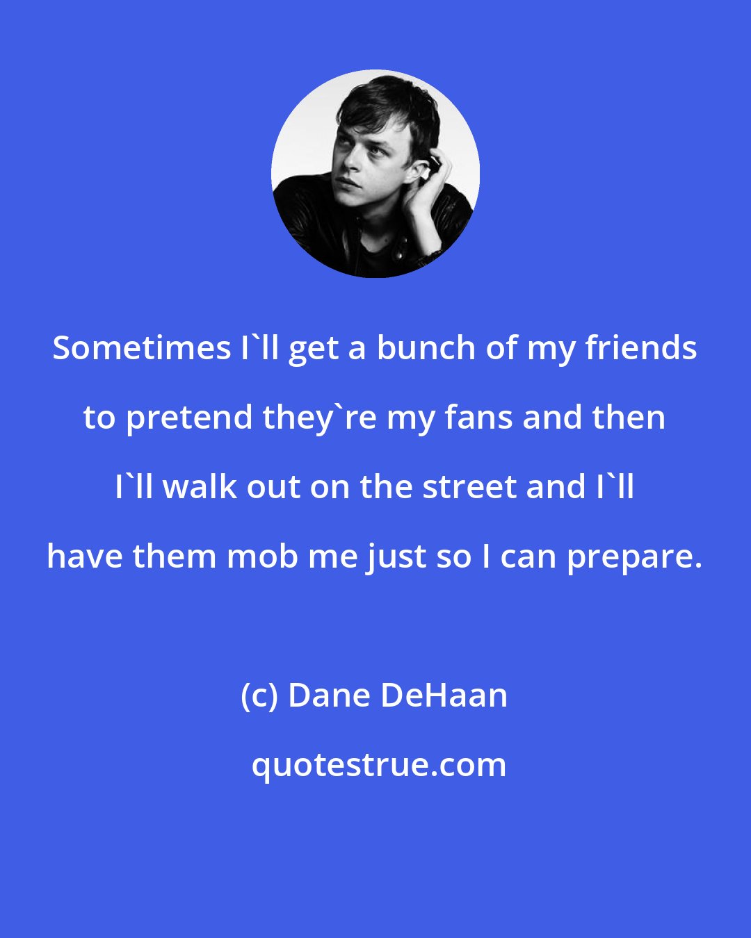 Dane DeHaan: Sometimes I'll get a bunch of my friends to pretend they're my fans and then I'll walk out on the street and I'll have them mob me just so I can prepare.