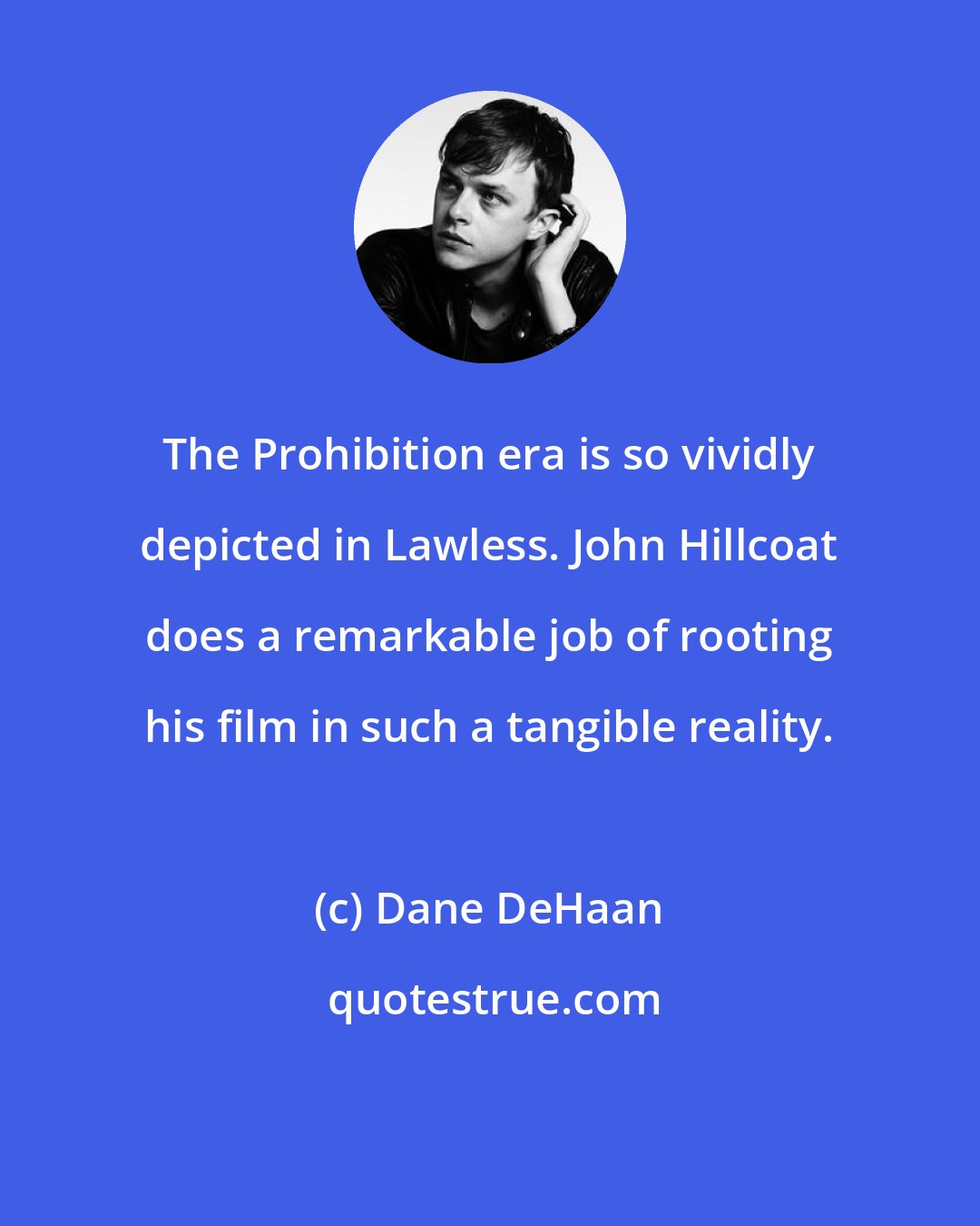 Dane DeHaan: The Prohibition era is so vividly depicted in Lawless. John Hillcoat does a remarkable job of rooting his film in such a tangible reality.