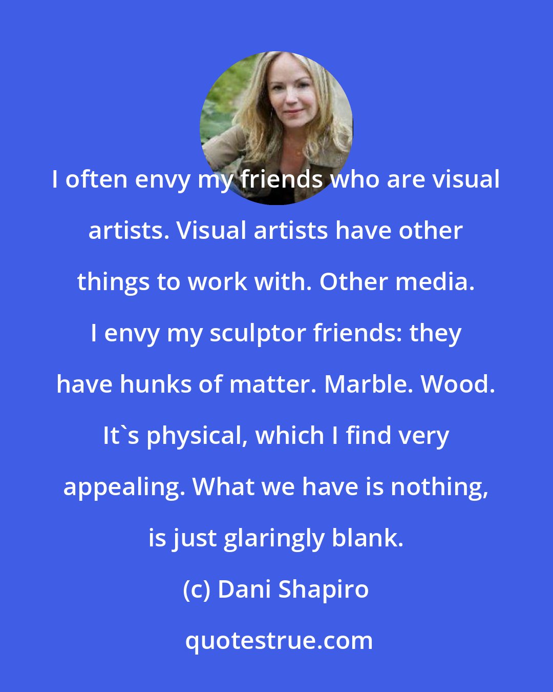 Dani Shapiro: I often envy my friends who are visual artists. Visual artists have other things to work with. Other media. I envy my sculptor friends: they have hunks of matter. Marble. Wood. It's physical, which I find very appealing. What we have is nothing, is just glaringly blank.