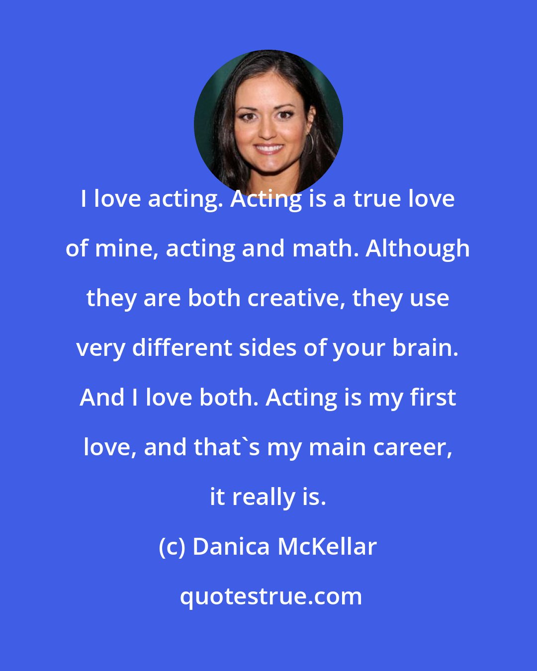 Danica McKellar: I love acting. Acting is a true love of mine, acting and math. Although they are both creative, they use very different sides of your brain. And I love both. Acting is my first love, and that's my main career, it really is.