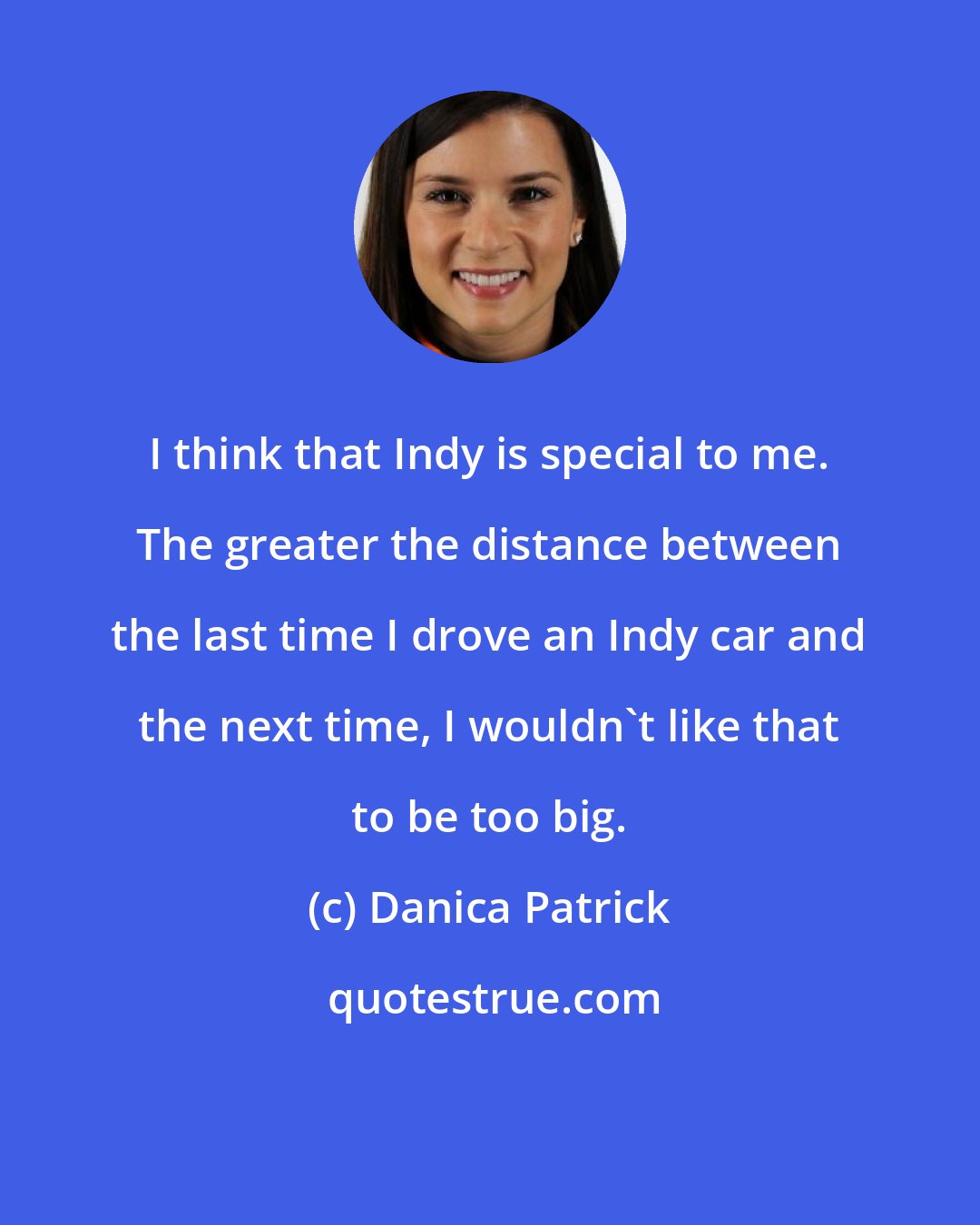 Danica Patrick: I think that Indy is special to me. The greater the distance between the last time I drove an Indy car and the next time, I wouldn't like that to be too big.