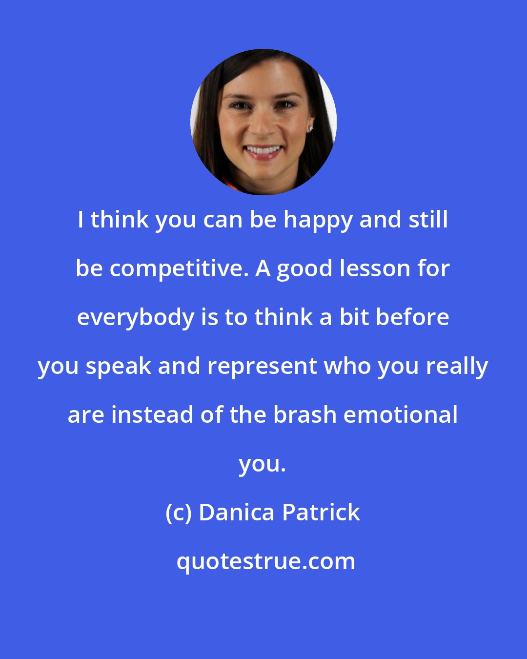Danica Patrick: I think you can be happy and still be competitive. A good lesson for everybody is to think a bit before you speak and represent who you really are instead of the brash emotional you.