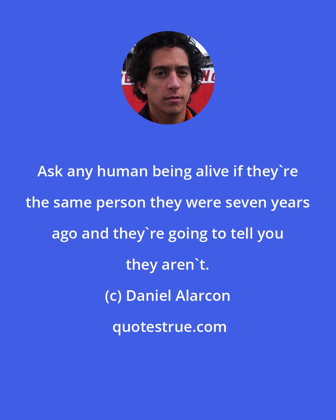 Daniel Alarcon: Ask any human being alive if they're the same person they were seven years ago and they're going to tell you they aren't.