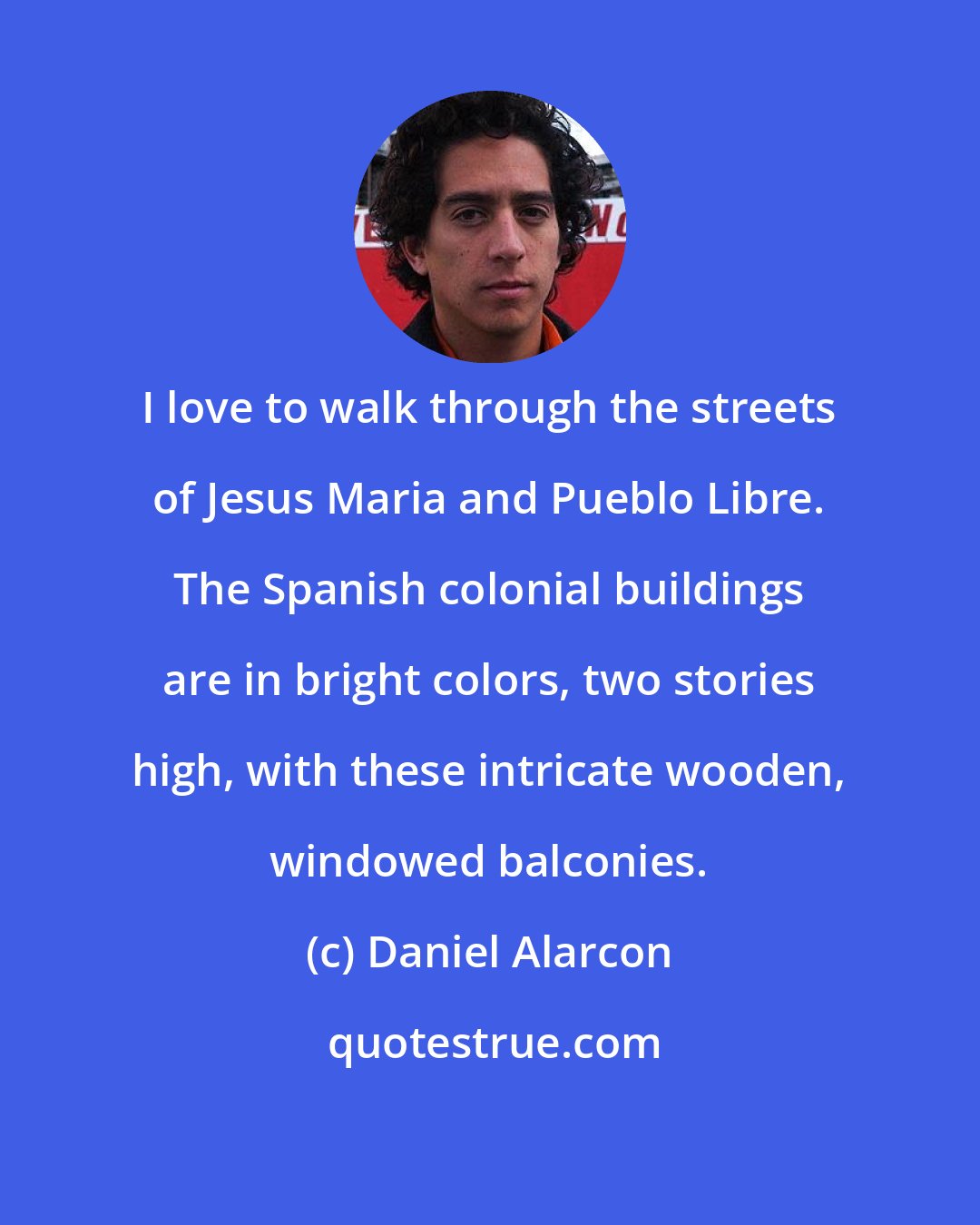 Daniel Alarcon: I love to walk through the streets of Jesus Maria and Pueblo Libre. The Spanish colonial buildings are in bright colors, two stories high, with these intricate wooden, windowed balconies.