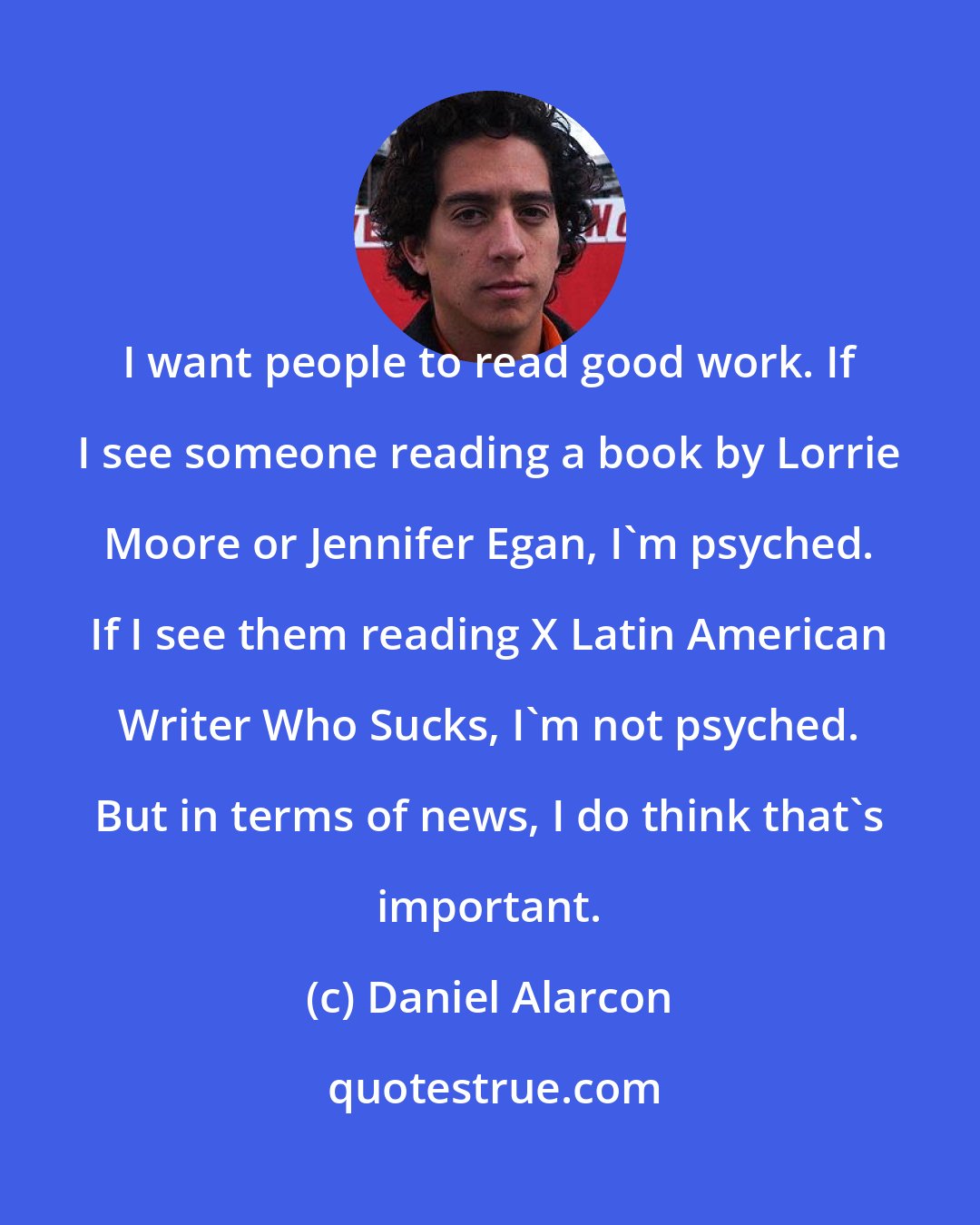 Daniel Alarcon: I want people to read good work. If I see someone reading a book by Lorrie Moore or Jennifer Egan, I'm psyched. If I see them reading X Latin American Writer Who Sucks, I'm not psyched. But in terms of news, I do think that's important.