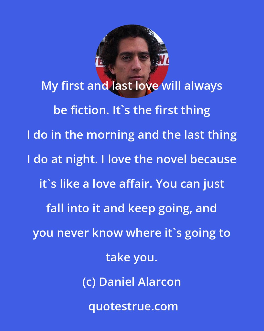 Daniel Alarcon: My first and last love will always be fiction. It's the first thing I do in the morning and the last thing I do at night. I love the novel because it's like a love affair. You can just fall into it and keep going, and you never know where it's going to take you.