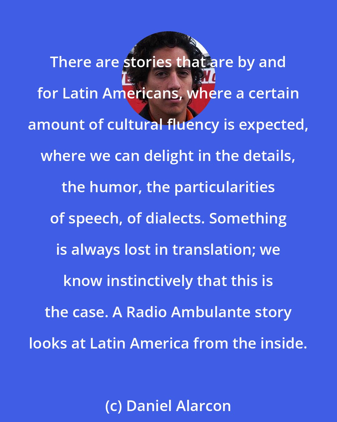 Daniel Alarcon: There are stories that are by and for Latin Americans, where a certain amount of cultural fluency is expected, where we can delight in the details, the humor, the particularities of speech, of dialects. Something is always lost in translation; we know instinctively that this is the case. A Radio Ambulante story looks at Latin America from the inside.