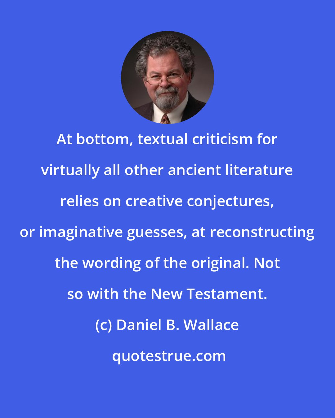 Daniel B. Wallace: At bottom, textual criticism for virtually all other ancient literature relies on creative conjectures, or imaginative guesses, at reconstructing the wording of the original. Not so with the New Testament.
