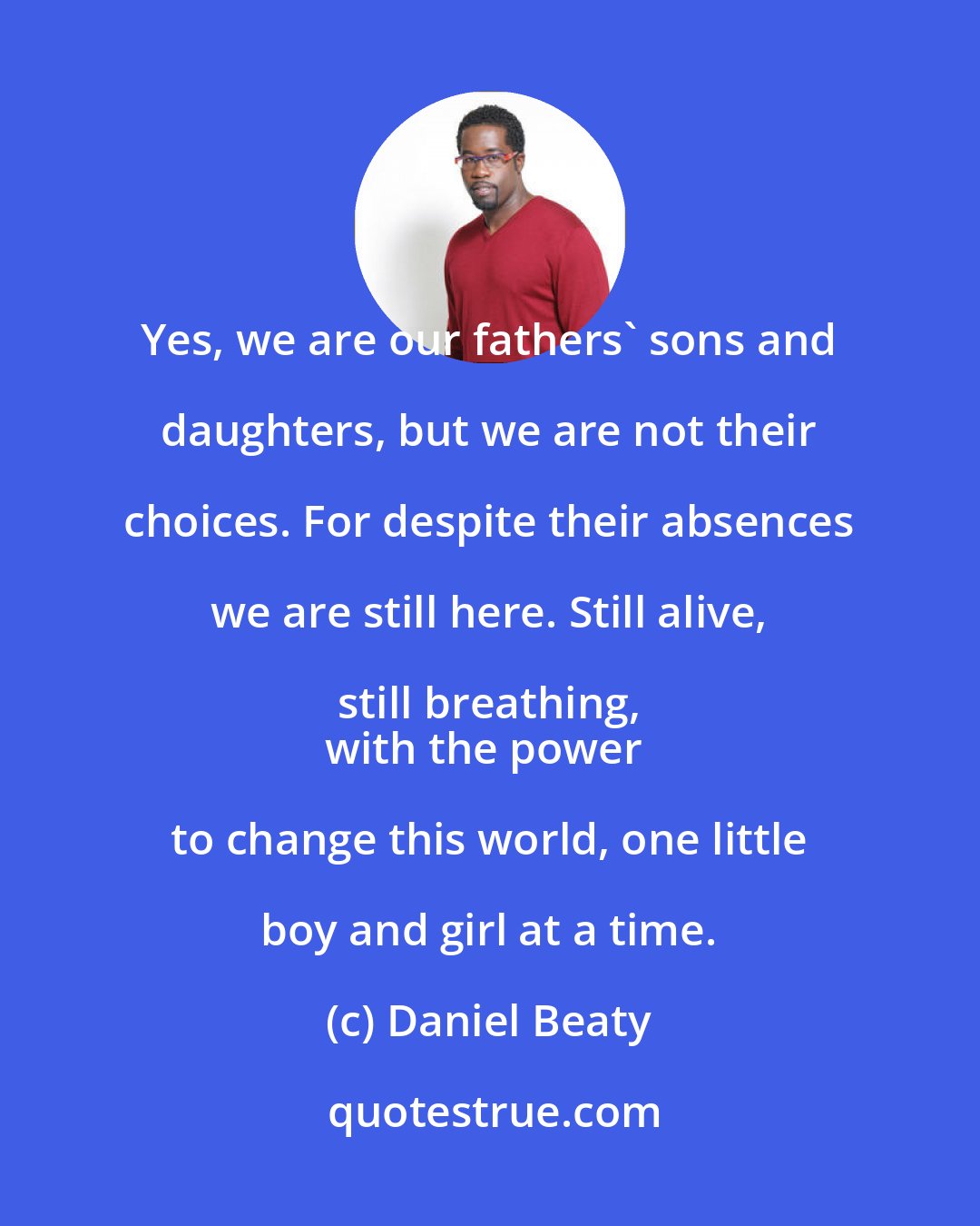 Daniel Beaty: Yes, we are our fathers' sons and daughters, but we are not their choices. For despite their absences we are still here. Still alive, still breathing, 
with the power to change this world, one little boy and girl at a time.