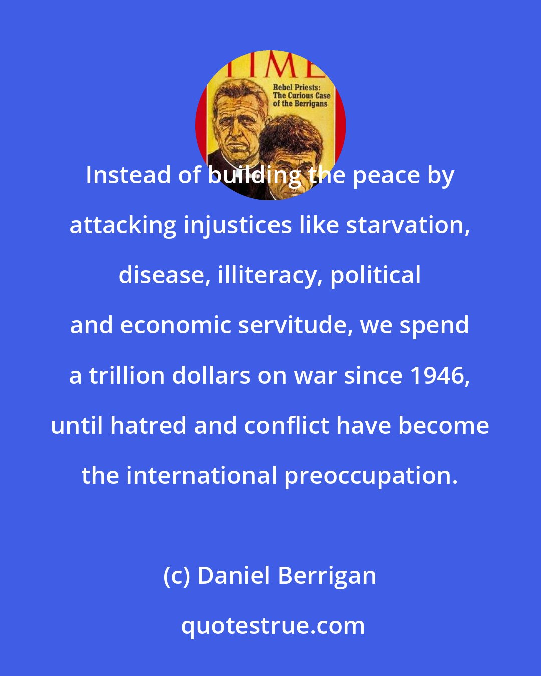 Daniel Berrigan: Instead of building the peace by attacking injustices like starvation, disease, illiteracy, political and economic servitude, we spend a trillion dollars on war since 1946, until hatred and conflict have become the international preoccupation.
