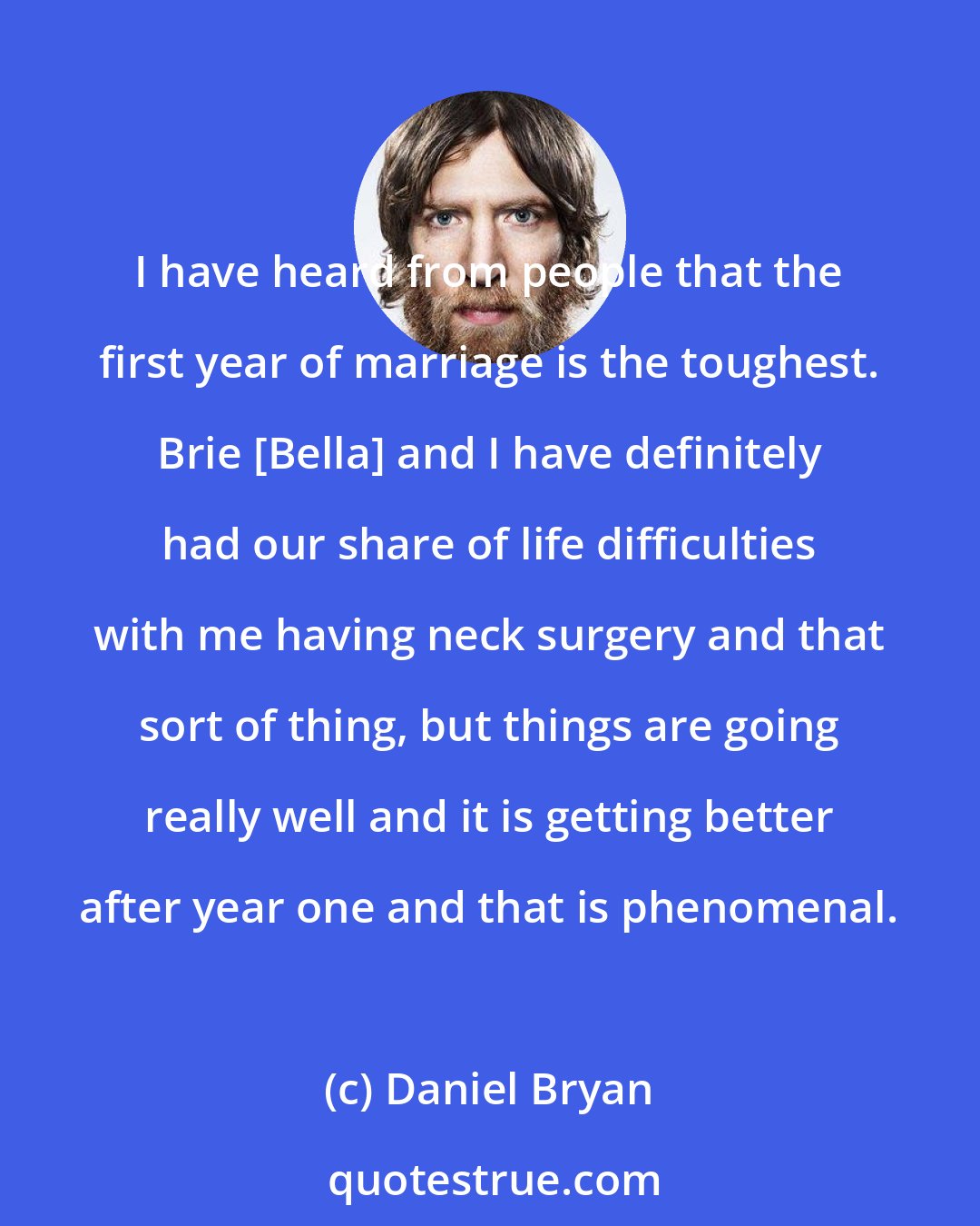 Daniel Bryan: I have heard from people that the first year of marriage is the toughest. Brie [Bella] and I have definitely had our share of life difficulties with me having neck surgery and that sort of thing, but things are going really well and it is getting better after year one and that is phenomenal.
