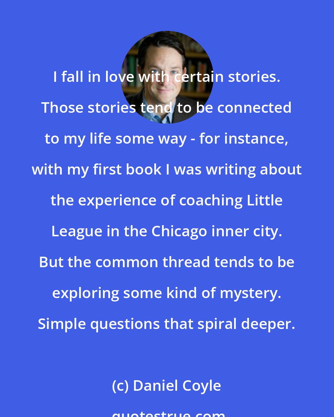 Daniel Coyle: I fall in love with certain stories. Those stories tend to be connected to my life some way - for instance, with my first book I was writing about the experience of coaching Little League in the Chicago inner city. But the common thread tends to be exploring some kind of mystery. Simple questions that spiral deeper.