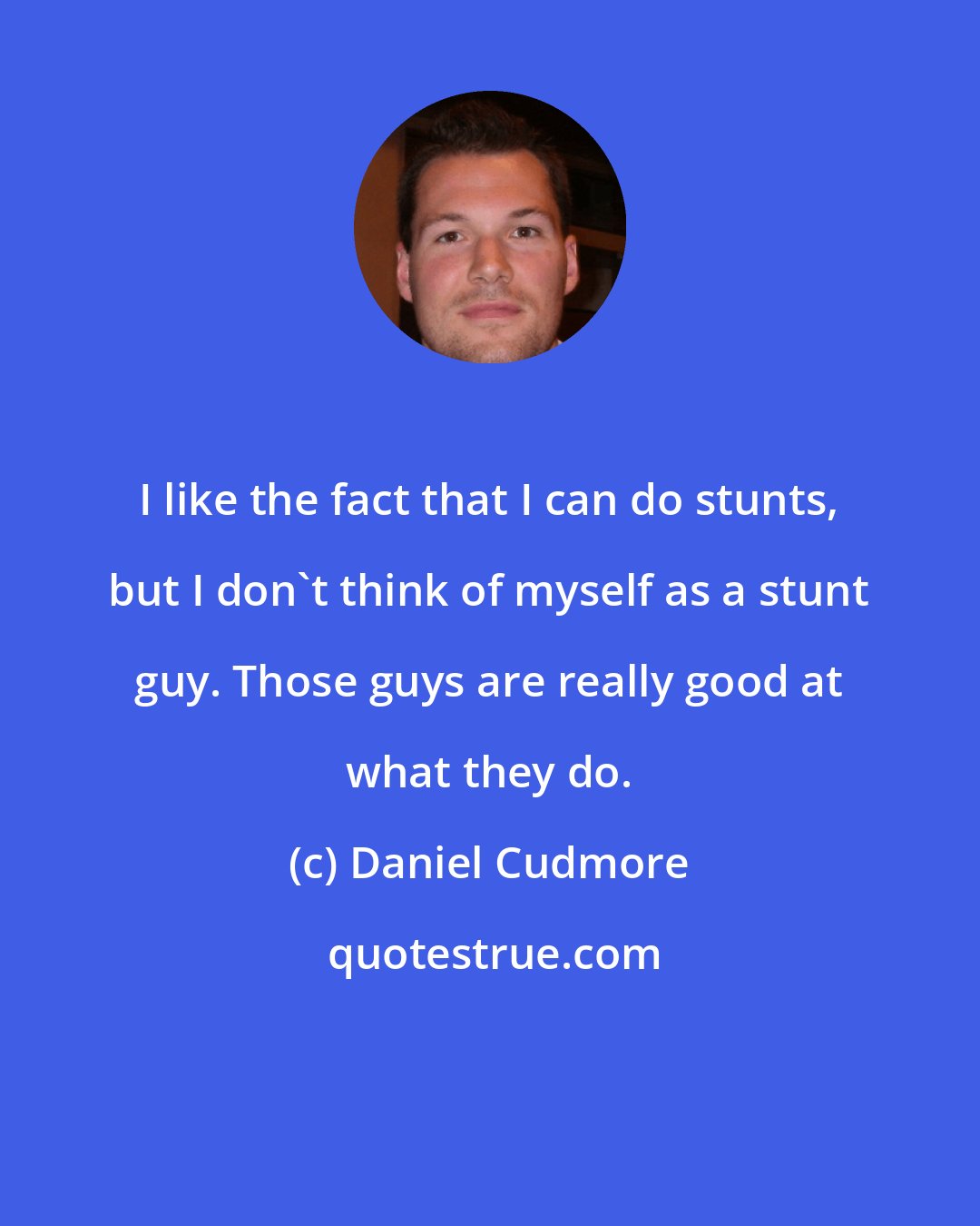 Daniel Cudmore: I like the fact that I can do stunts, but I don't think of myself as a stunt guy. Those guys are really good at what they do.