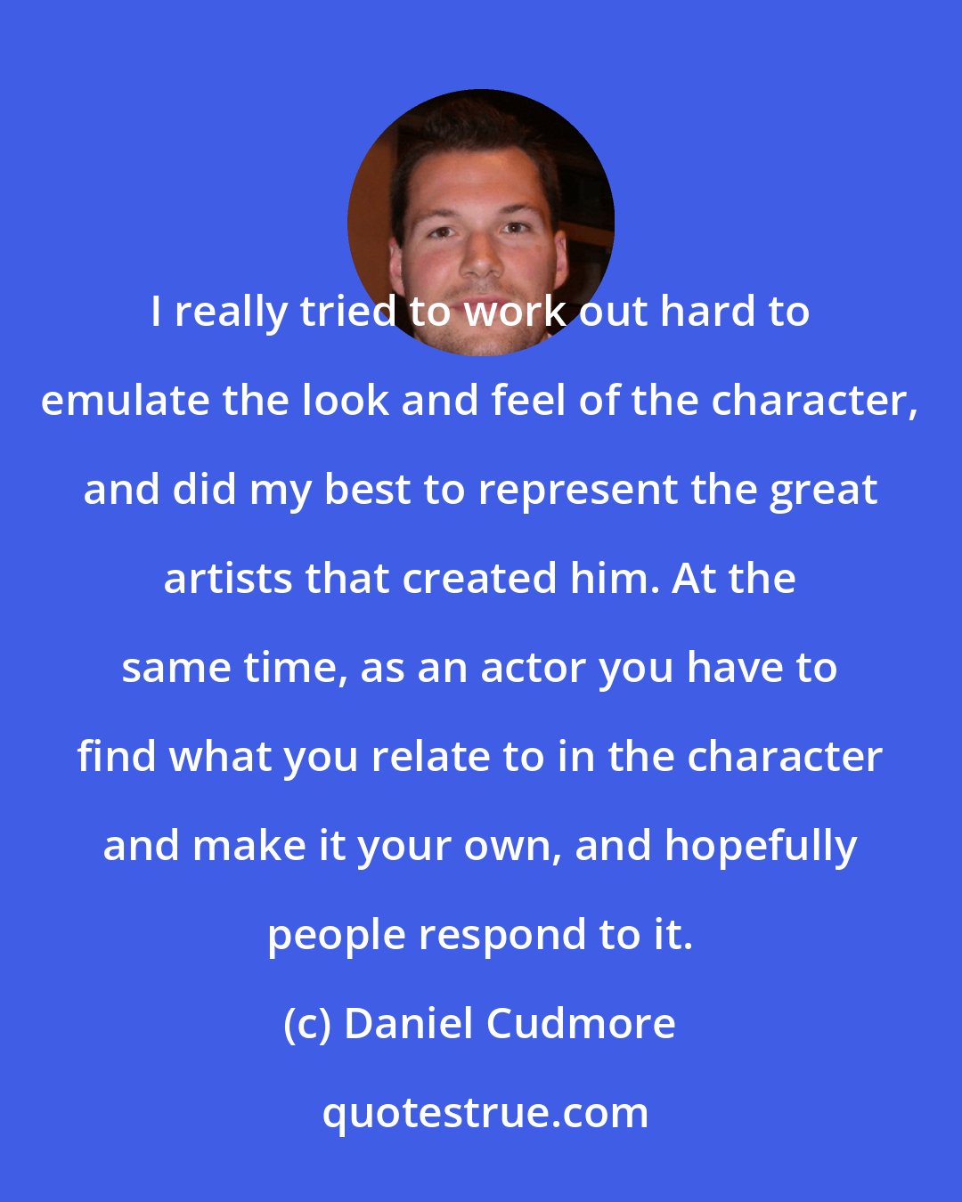 Daniel Cudmore: I really tried to work out hard to emulate the look and feel of the character, and did my best to represent the great artists that created him. At the same time, as an actor you have to find what you relate to in the character and make it your own, and hopefully people respond to it.