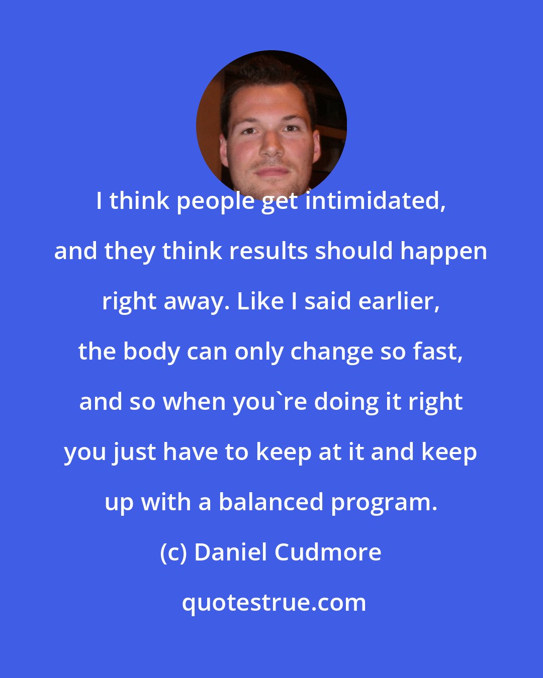 Daniel Cudmore: I think people get intimidated, and they think results should happen right away. Like I said earlier, the body can only change so fast, and so when you're doing it right you just have to keep at it and keep up with a balanced program.
